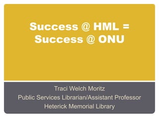Success @ HML =
     Success @ ONU



             Traci Welch Moritz
Public Services Librarian/Assistant Professor
         Heterick Memorial Library
 