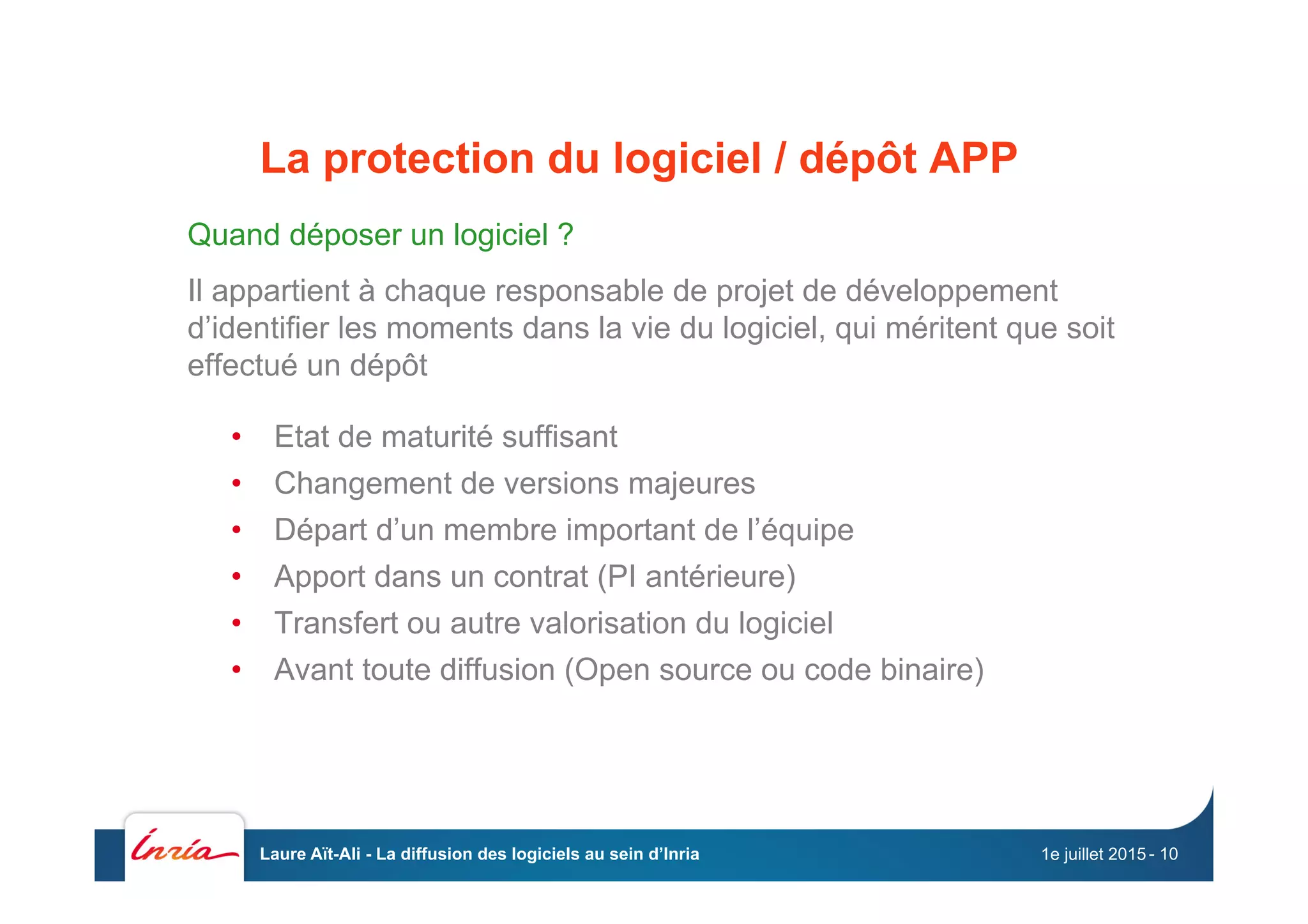 La protection du logiciel / dépôt APP
Quand déposer un logiciel ?
Il appartient à chaque responsable de projet de développement
d’identifier les moments dans la vie du logiciel, qui méritent que soit
effectué un dépôt
•  Etat de maturité suffisant
•  Changement de versions majeures
•  Départ d’un membre important de l’équipe
•  Apport dans un contrat (PI antérieure)
•  Transfert ou autre valorisation du logiciel
•  Avant toute diffusion (Open source ou code binaire)
1e juillet 2015Laure Aït-Ali - La diffusion des logiciels au sein d’Inria - 10
 