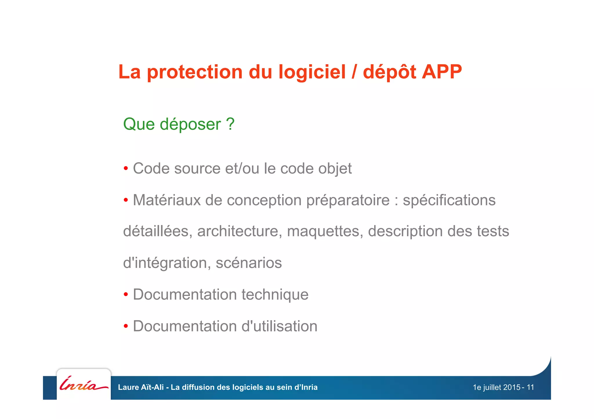 La protection du logiciel / dépôt APP
Que déposer ?
• Code source et/ou le code objet
• Matériaux de conception préparatoire : spécifications
détaillées, architecture, maquettes, description des tests
d'intégration, scénarios
• Documentation technique
• Documentation d'utilisation
1e juillet 2015Laure Aït-Ali - La diffusion des logiciels au sein d’Inria - 11
 