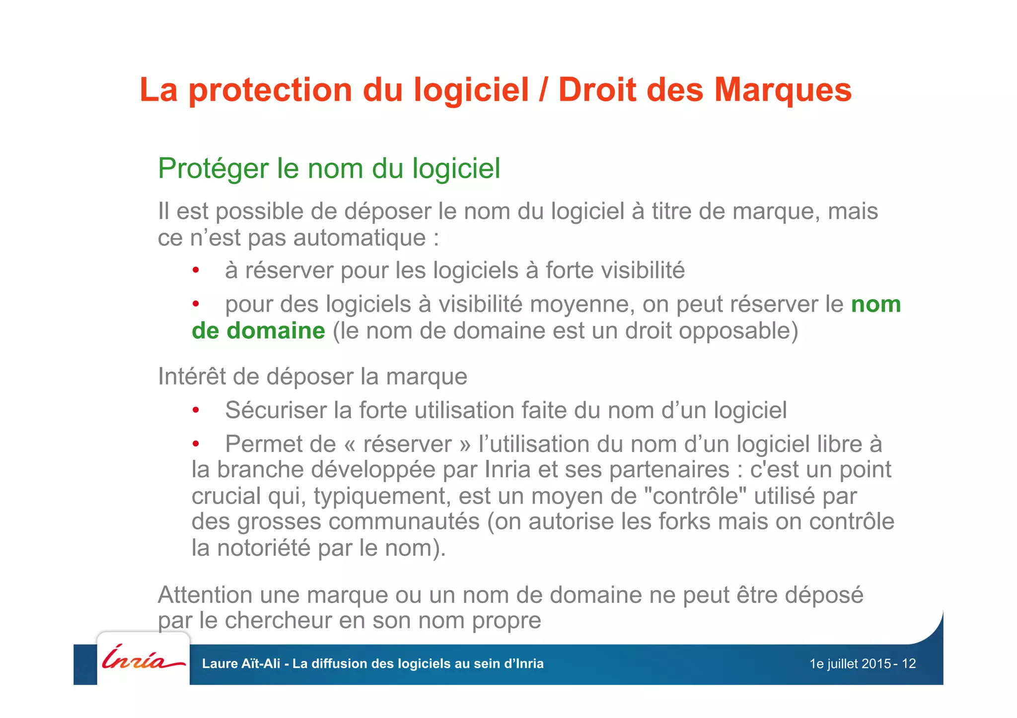 La protection du logiciel / Droit des Marques
Protéger le nom du logiciel
Il est possible de déposer le nom du logiciel à titre de marque, mais
ce n’est pas automatique :
•  à réserver pour les logiciels à forte visibilité
•  pour des logiciels à visibilité moyenne, on peut réserver le nom
de domaine (le nom de domaine est un droit opposable)
Intérêt de déposer la marque
•  Sécuriser la forte utilisation faite du nom d’un logiciel
•  Permet de « réserver » l’utilisation du nom d’un logiciel libre à
la branche développée par Inria et ses partenaires : c'est un point
crucial qui, typiquement, est un moyen de "contrôle" utilisé par
des grosses communautés (on autorise les forks mais on contrôle
la notoriété par le nom).
Attention une marque ou un nom de domaine ne peut être déposé
par le chercheur en son nom propre
1e juillet 2015Laure Aït-Ali - La diffusion des logiciels au sein d’Inria - 12
 