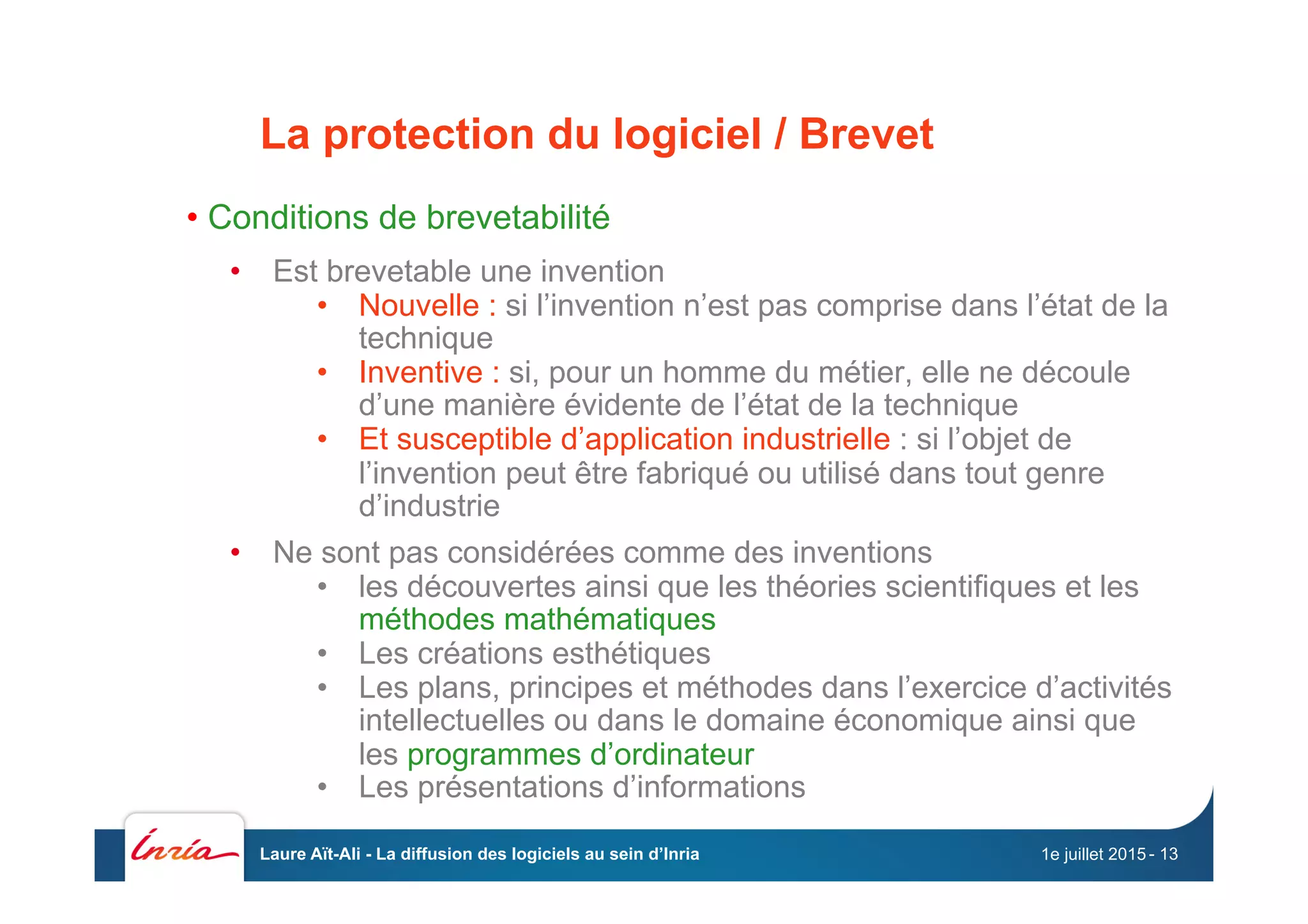 La protection du logiciel / Brevet
• Conditions de brevetabilité
•  Est brevetable une invention
•  Nouvelle : si l’invention n’est pas comprise dans l’état de la
technique
•  Inventive : si, pour un homme du métier, elle ne découle
d’une manière évidente de l’état de la technique
•  Et susceptible d’application industrielle : si l’objet de
l’invention peut être fabriqué ou utilisé dans tout genre
d’industrie
•  Ne sont pas considérées comme des inventions
•  les découvertes ainsi que les théories scientifiques et les
méthodes mathématiques
•  Les créations esthétiques
•  Les plans, principes et méthodes dans l’exercice d’activités
intellectuelles ou dans le domaine économique ainsi que
les programmes d’ordinateur
•  Les présentations d’informations
1e juillet 2015Laure Aït-Ali - La diffusion des logiciels au sein d’Inria - 13
 