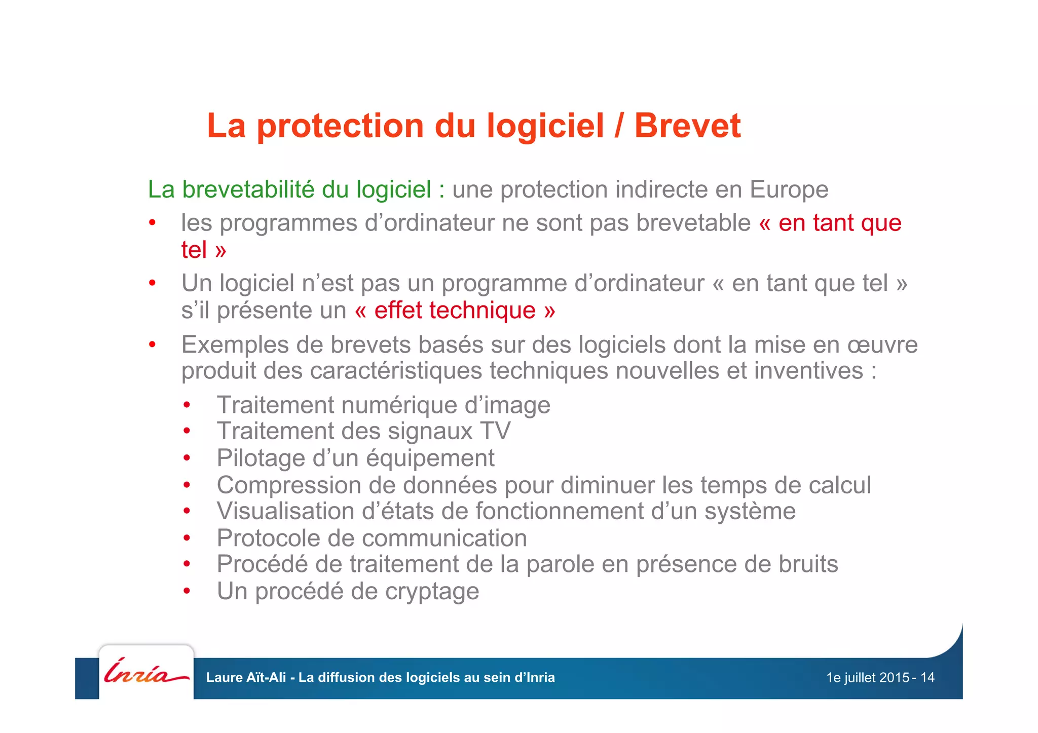 La protection du logiciel / Brevet
La brevetabilité du logiciel : une protection indirecte en Europe
•  les programmes d’ordinateur ne sont pas brevetable « en tant que
tel »
•  Un logiciel n’est pas un programme d’ordinateur « en tant que tel »
s’il présente un « effet technique »
•  Exemples de brevets basés sur des logiciels dont la mise en œuvre
produit des caractéristiques techniques nouvelles et inventives :
•  Traitement numérique d’image
•  Traitement des signaux TV
•  Pilotage d’un équipement
•  Compression de données pour diminuer les temps de calcul
•  Visualisation d’états de fonctionnement d’un système
•  Protocole de communication
•  Procédé de traitement de la parole en présence de bruits
•  Un procédé de cryptage
1e juillet 2015Laure Aït-Ali - La diffusion des logiciels au sein d’Inria - 14
 
