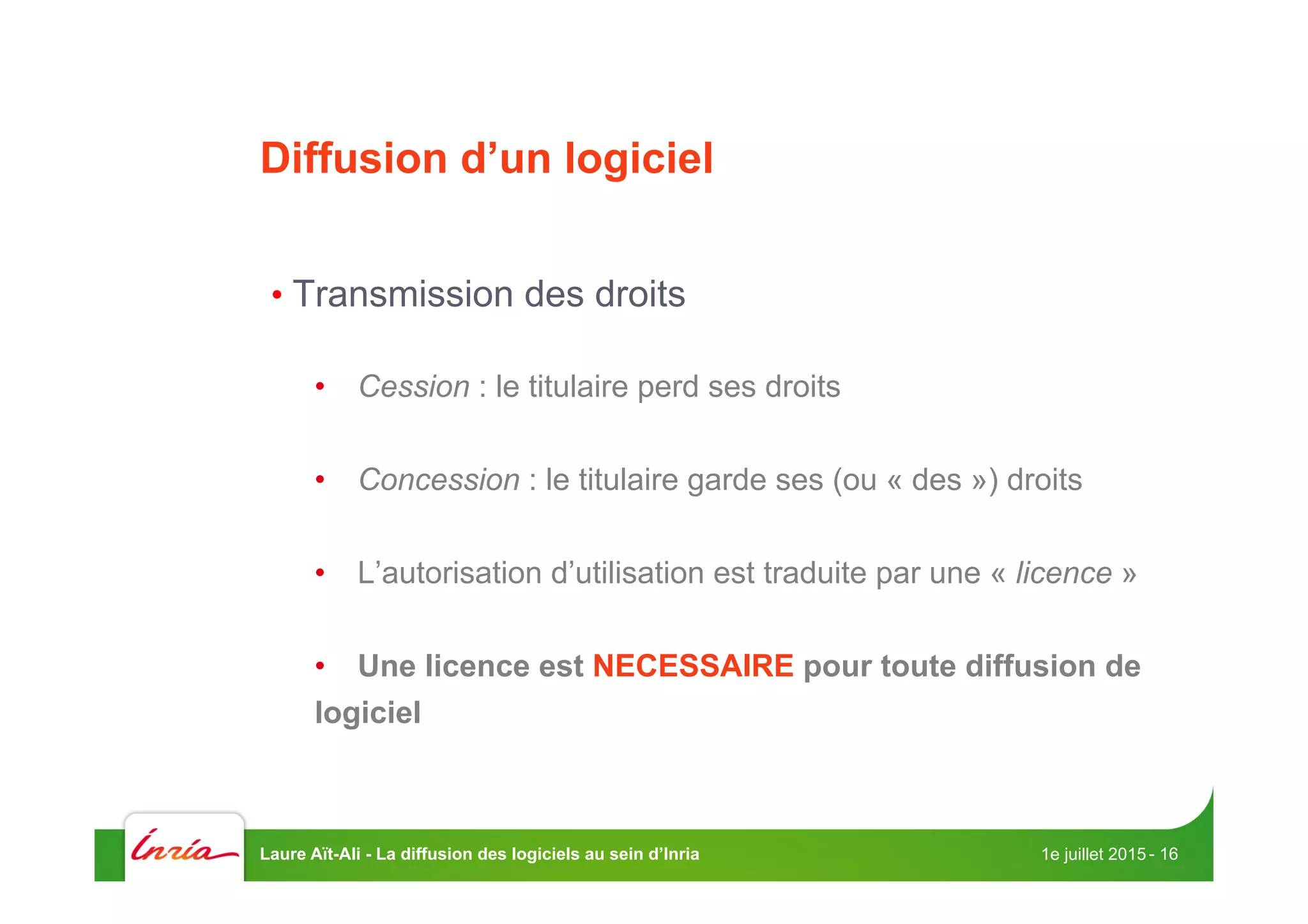 Diffusion d’un logiciel
• Transmission des droits
•  Cession : le titulaire perd ses droits
•  Concession : le titulaire garde ses (ou « des ») droits
•  L’autorisation d’utilisation est traduite par une « licence »
•  Une licence est NECESSAIRE pour toute diffusion de
logiciel
1e juillet 2015Laure Aït-Ali - La diffusion des logiciels au sein d’Inria - 16
 
