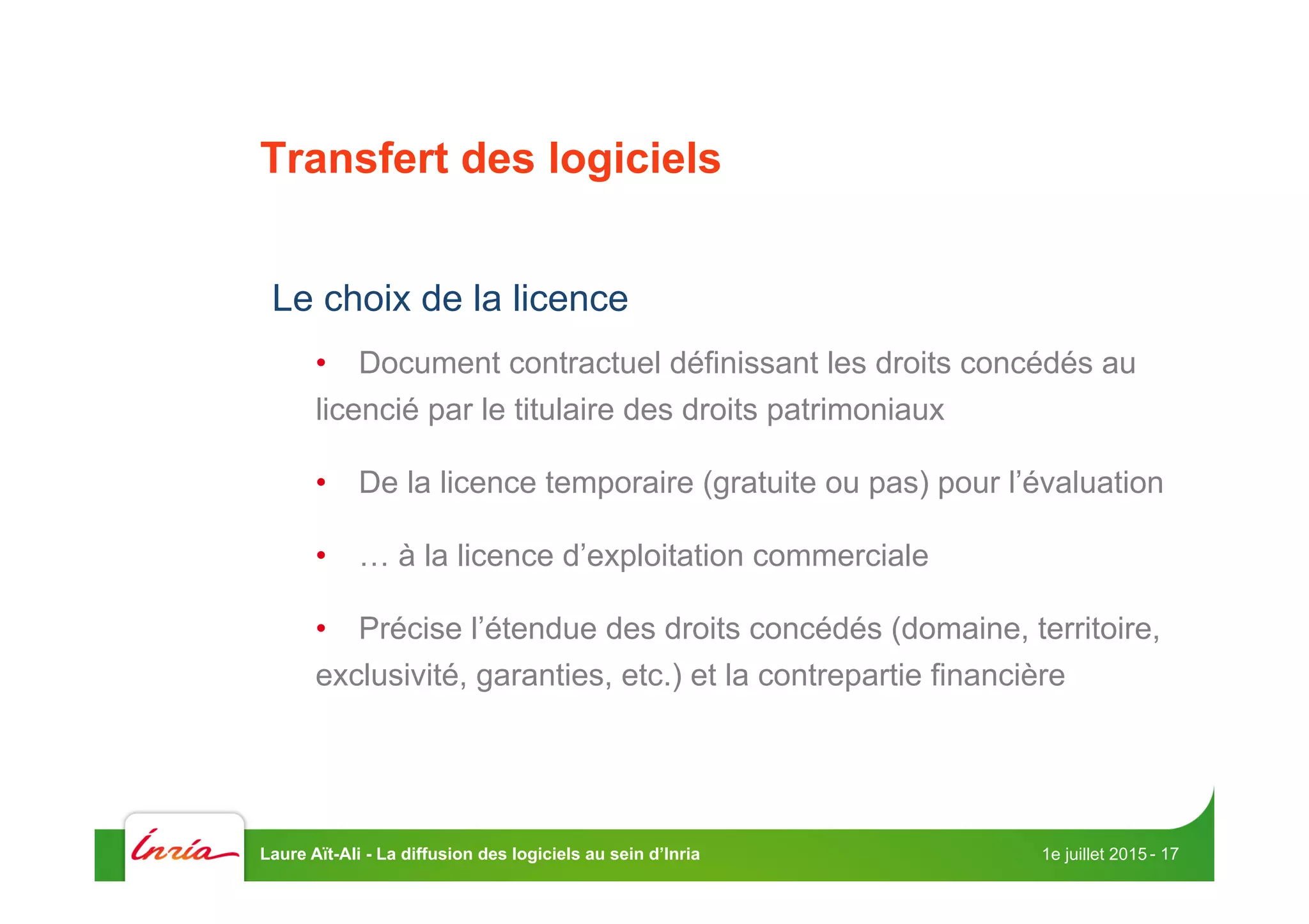 Transfert des logiciels
Le choix de la licence
•  Document contractuel définissant les droits concédés au
licencié par le titulaire des droits patrimoniaux
•  De la licence temporaire (gratuite ou pas) pour l’évaluation
•  … à la licence d’exploitation commerciale
•  Précise l’étendue des droits concédés (domaine, territoire,
exclusivité, garanties, etc.) et la contrepartie financière
1e juillet 2015Laure Aït-Ali - La diffusion des logiciels au sein d’Inria - 17
 