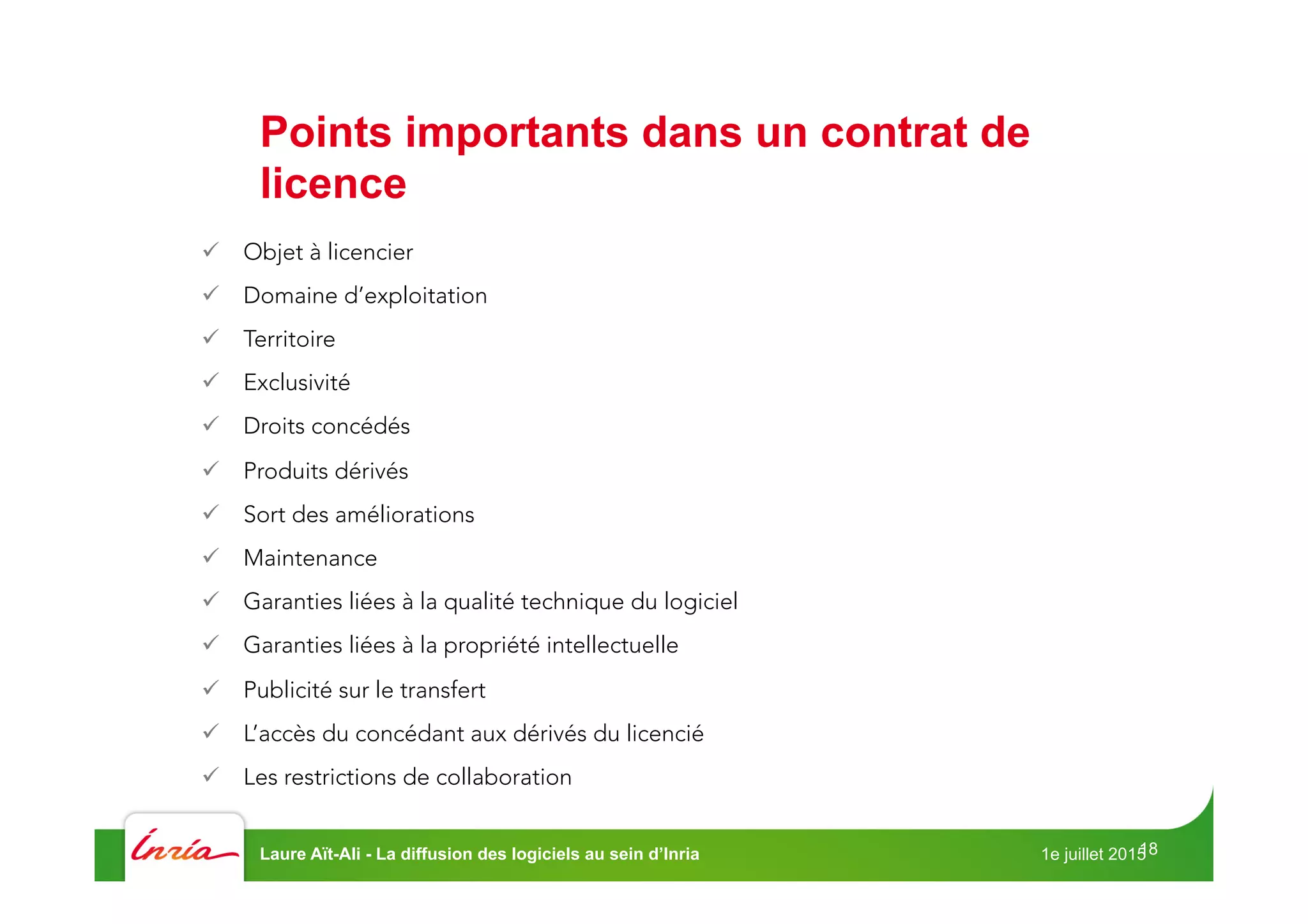 18
ü  Objet à licencier 
ü  Domaine d’exploitation
ü  Territoire
ü  Exclusivité
ü  Droits concédés
ü  Produits dérivés
ü  Sort des améliorations
ü  Maintenance
ü  Garanties liées à la qualité technique du logiciel
ü  Garanties liées à la propriété intellectuelle
ü  Publicité sur le transfert
ü  L’accès du concédant aux dérivés du licencié
ü  Les restrictions de collaboration
Points importants dans un contrat de
licence
1e juillet 2015Laure Aït-Ali - La diffusion des logiciels au sein d’Inria
 