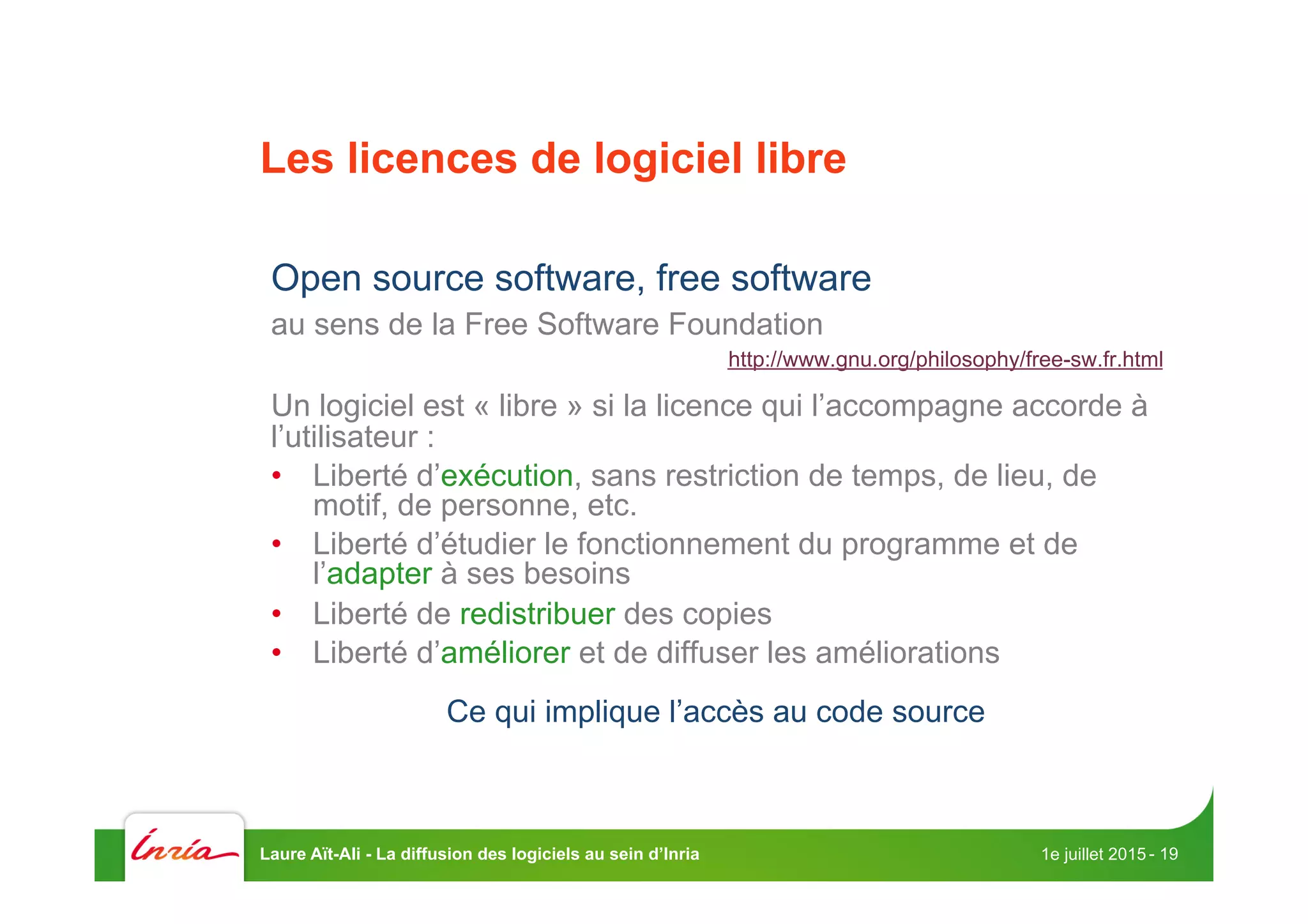 Les licences de logiciel libre
Open source software, free software
au sens de la Free Software Foundation
http://www.gnu.org/philosophy/free-sw.fr.html
Un logiciel est « libre » si la licence qui l’accompagne accorde à
l’utilisateur :
•  Liberté d’exécution, sans restriction de temps, de lieu, de
motif, de personne, etc.
•  Liberté d’étudier le fonctionnement du programme et de
l’adapter à ses besoins
•  Liberté de redistribuer des copies
•  Liberté d’améliorer et de diffuser les améliorations
Ce qui implique l’accès au code source
1e juillet 2015Laure Aït-Ali - La diffusion des logiciels au sein d’Inria - 19
 