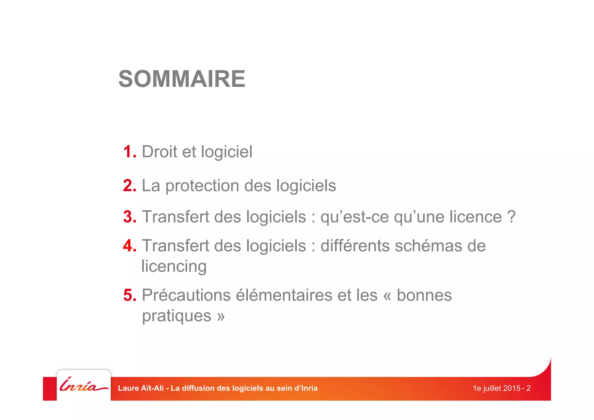 SOMMAIRE
1. Droit et logiciel
2. La protection des logiciels
3. Transfert des logiciels : qu’est-ce qu’une licence ?
4. Transfert des logiciels : différents schémas de
licencing
5. Précautions élémentaires et les « bonnes
pratiques »
1e juillet 2015Laure Aït-Ali - La diffusion des logiciels au sein d’Inria - 2
 