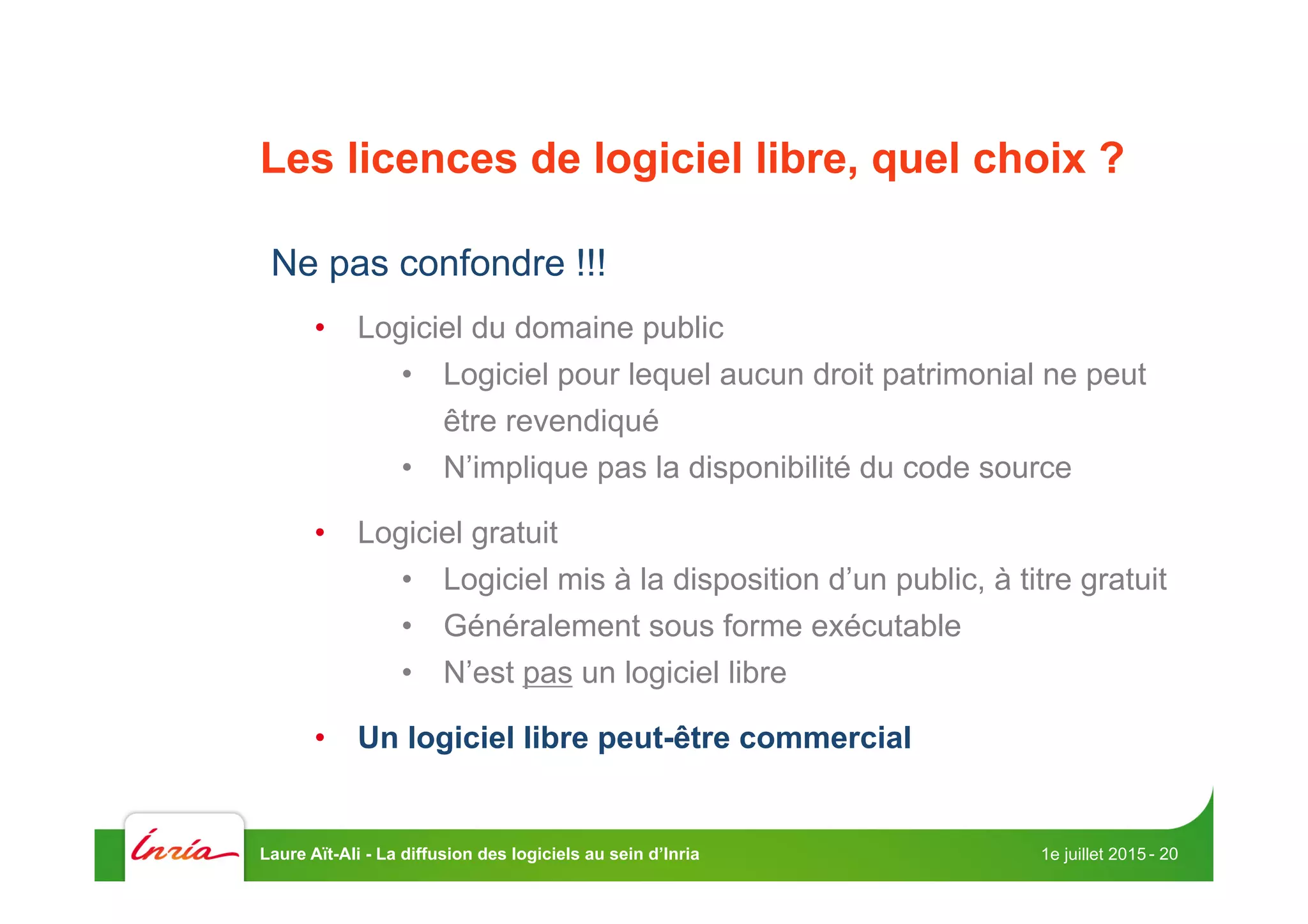 Les licences de logiciel libre, quel choix ?
Ne pas confondre !!!
•  Logiciel du domaine public
•  Logiciel pour lequel aucun droit patrimonial ne peut
être revendiqué
•  N’implique pas la disponibilité du code source
•  Logiciel gratuit
•  Logiciel mis à la disposition d’un public, à titre gratuit
•  Généralement sous forme exécutable
•  N’est pas un logiciel libre
•  Un logiciel libre peut-être commercial
1e juillet 2015Laure Aït-Ali - La diffusion des logiciels au sein d’Inria - 20
 