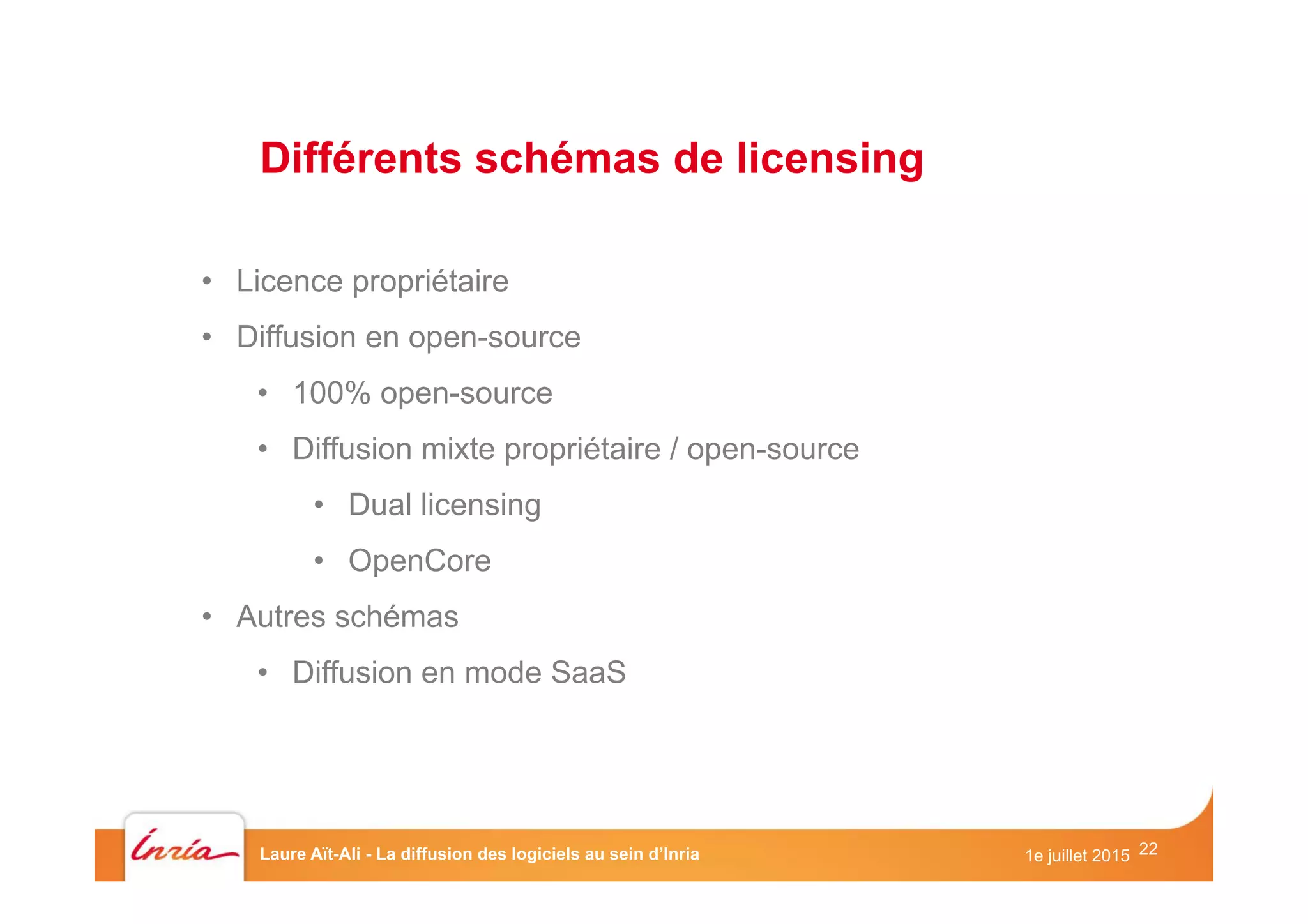 22

•  Licence propriétaire
•  Diffusion en open-source
•  100% open-source
•  Diffusion mixte propriétaire / open-source
•  Dual licensing
•  OpenCore
•  Autres schémas
•  Diffusion en mode SaaS
Différents schémas de licensing
1e juillet 2015Laure Aït-Ali - La diffusion des logiciels au sein d’Inria
 