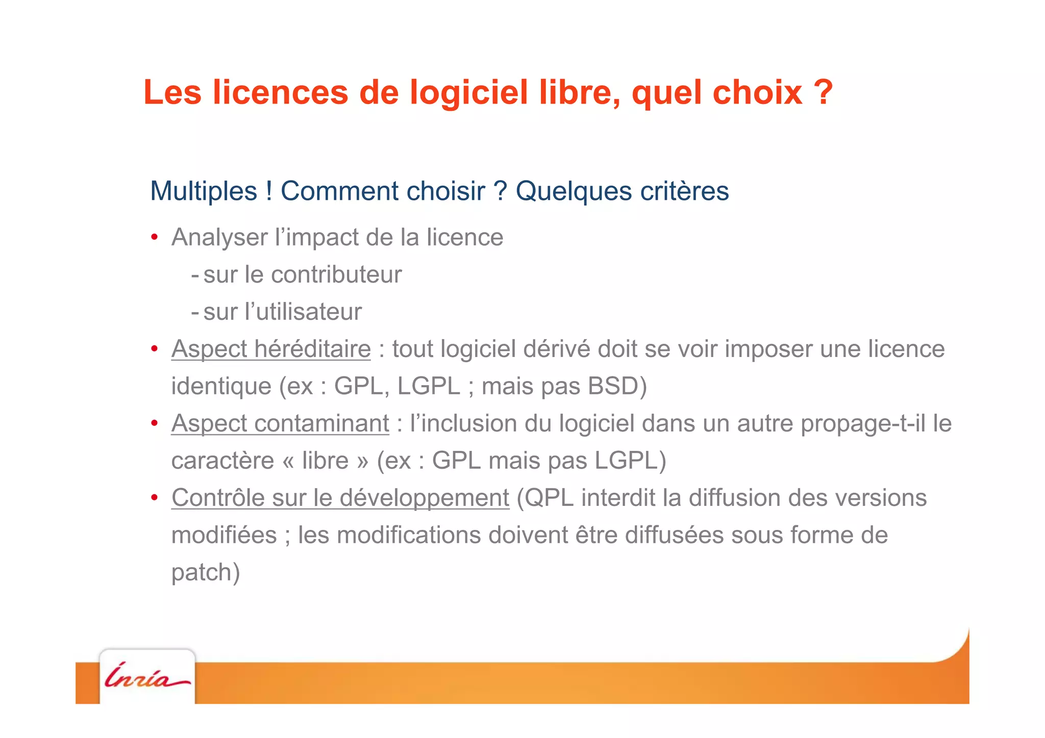 Les licences de logiciel libre, quel choix ?
Multiples ! Comment choisir ? Quelques critères
•  Analyser l’impact de la licence
- sur le contributeur
- sur l’utilisateur
•  Aspect héréditaire : tout logiciel dérivé doit se voir imposer une licence
identique (ex : GPL, LGPL ; mais pas BSD)
•  Aspect contaminant : l’inclusion du logiciel dans un autre propage-t-il le
caractère « libre » (ex : GPL mais pas LGPL)
•  Contrôle sur le développement (QPL interdit la diffusion des versions
modifiées ; les modifications doivent être diffusées sous forme de
patch)
 