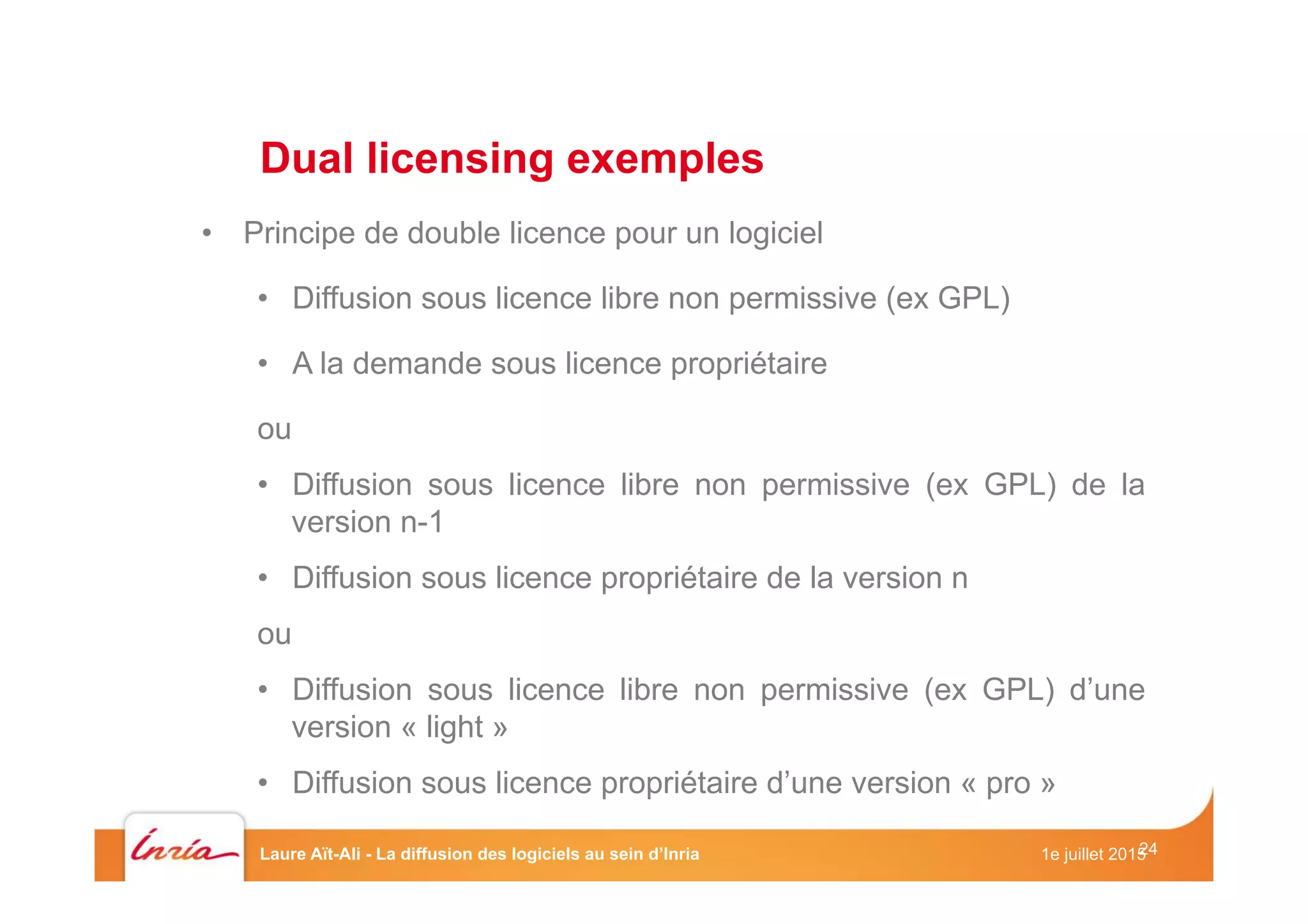 24
•  Principe de double licence pour un logiciel
•  Diffusion sous licence libre non permissive (ex GPL)
•  A la demande sous licence propriétaire
ou
•  Diffusion sous licence libre non permissive (ex GPL) de la
version n-1
•  Diffusion sous licence propriétaire de la version n
ou
•  Diffusion sous licence libre non permissive (ex GPL) d’une
version « light »
•  Diffusion sous licence propriétaire d’une version « pro »
Dual licensing exemples
1e juillet 2015Laure Aït-Ali - La diffusion des logiciels au sein d’Inria
 