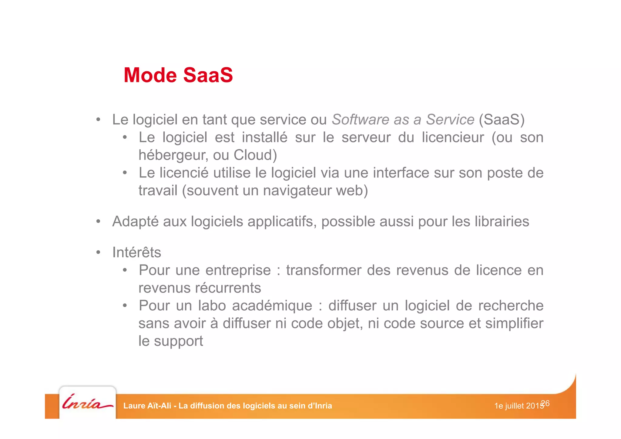 26
•  Le logiciel en tant que service ou Software as a Service (SaaS)
•  Le logiciel est installé sur le serveur du licencieur (ou son
hébergeur, ou Cloud)
•  Le licencié utilise le logiciel via une interface sur son poste de
travail (souvent un navigateur web)
•  Adapté aux logiciels applicatifs, possible aussi pour les librairies
•  Intérêts
•  Pour une entreprise : transformer des revenus de licence en
revenus récurrents
•  Pour un labo académique : diffuser un logiciel de recherche
sans avoir à diffuser ni code objet, ni code source et simplifier
le support
Mode SaaS
1e juillet 2015Laure Aït-Ali - La diffusion des logiciels au sein d’Inria
 