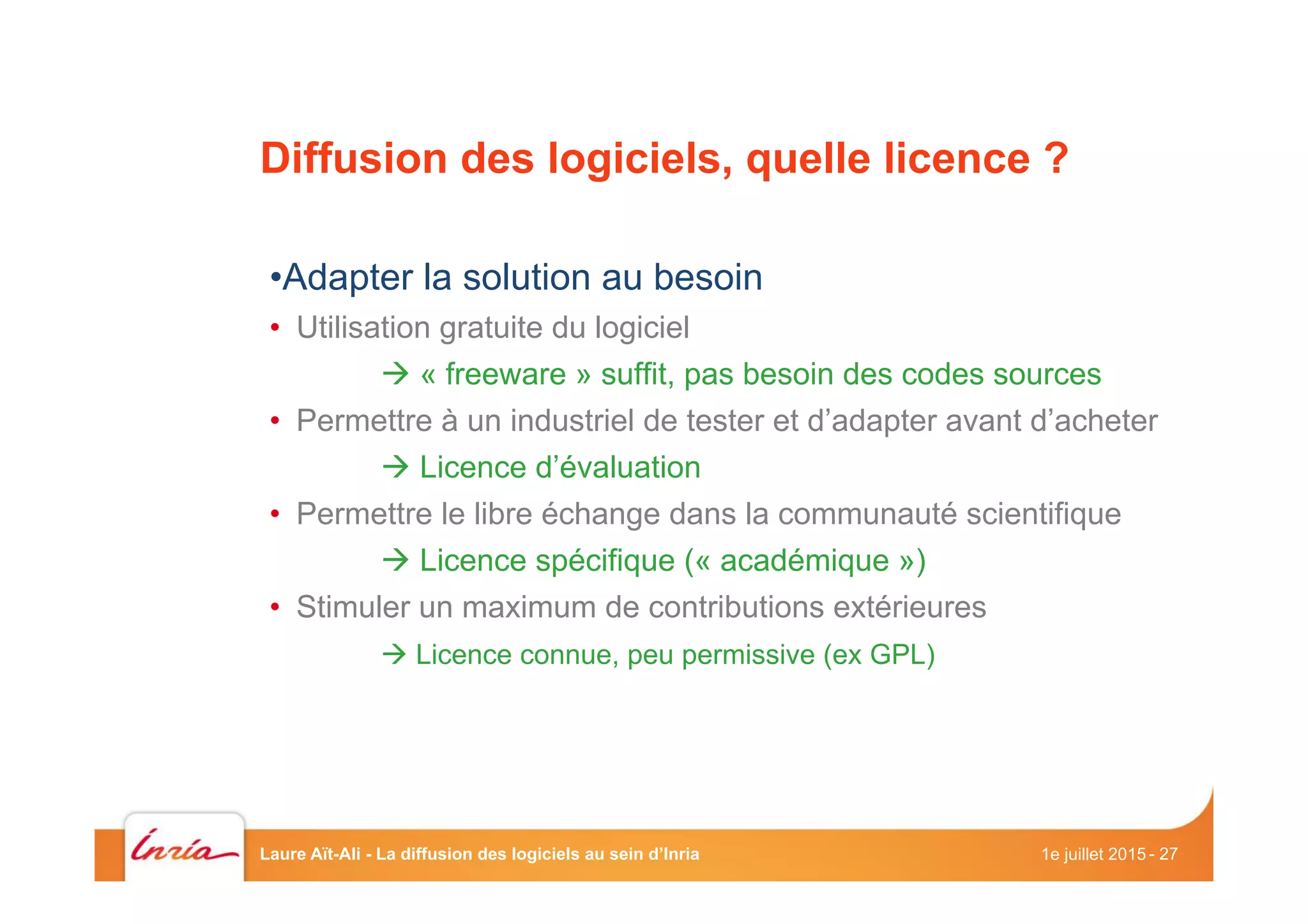 Diffusion des logiciels, quelle licence ?
• Adapter la solution au besoin
•  Utilisation gratuite du logiciel
à « freeware » suffit, pas besoin des codes sources
•  Permettre à un industriel de tester et d’adapter avant d’acheter
à Licence d’évaluation
•  Permettre le libre échange dans la communauté scientifique
à Licence spécifique (« académique »)
•  Stimuler un maximum de contributions extérieures
à Licence connue, peu permissive (ex GPL)
1e juillet 2015Laure Aït-Ali - La diffusion des logiciels au sein d’Inria - 27
 