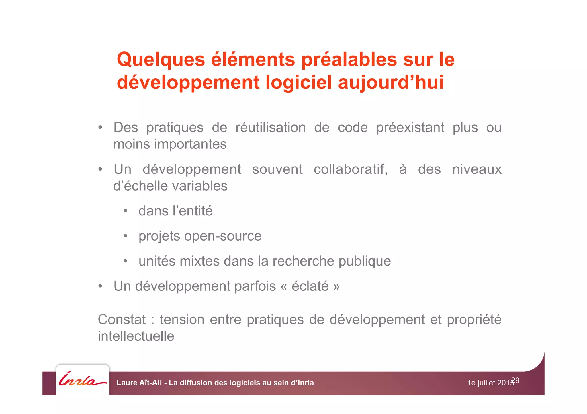 29

•  Des pratiques de réutilisation de code préexistant plus ou
moins importantes
•  Un développement souvent collaboratif, à des niveaux
d’échelle variables
•  dans l’entité
•  projets open-source
•  unités mixtes dans la recherche publique
•  Un développement parfois « éclaté »
Constat : tension entre pratiques de développement et propriété
intellectuelle
Quelques éléments préalables sur le
développement logiciel aujourd’hui
1e juillet 2015Laure Aït-Ali - La diffusion des logiciels au sein d’Inria
 