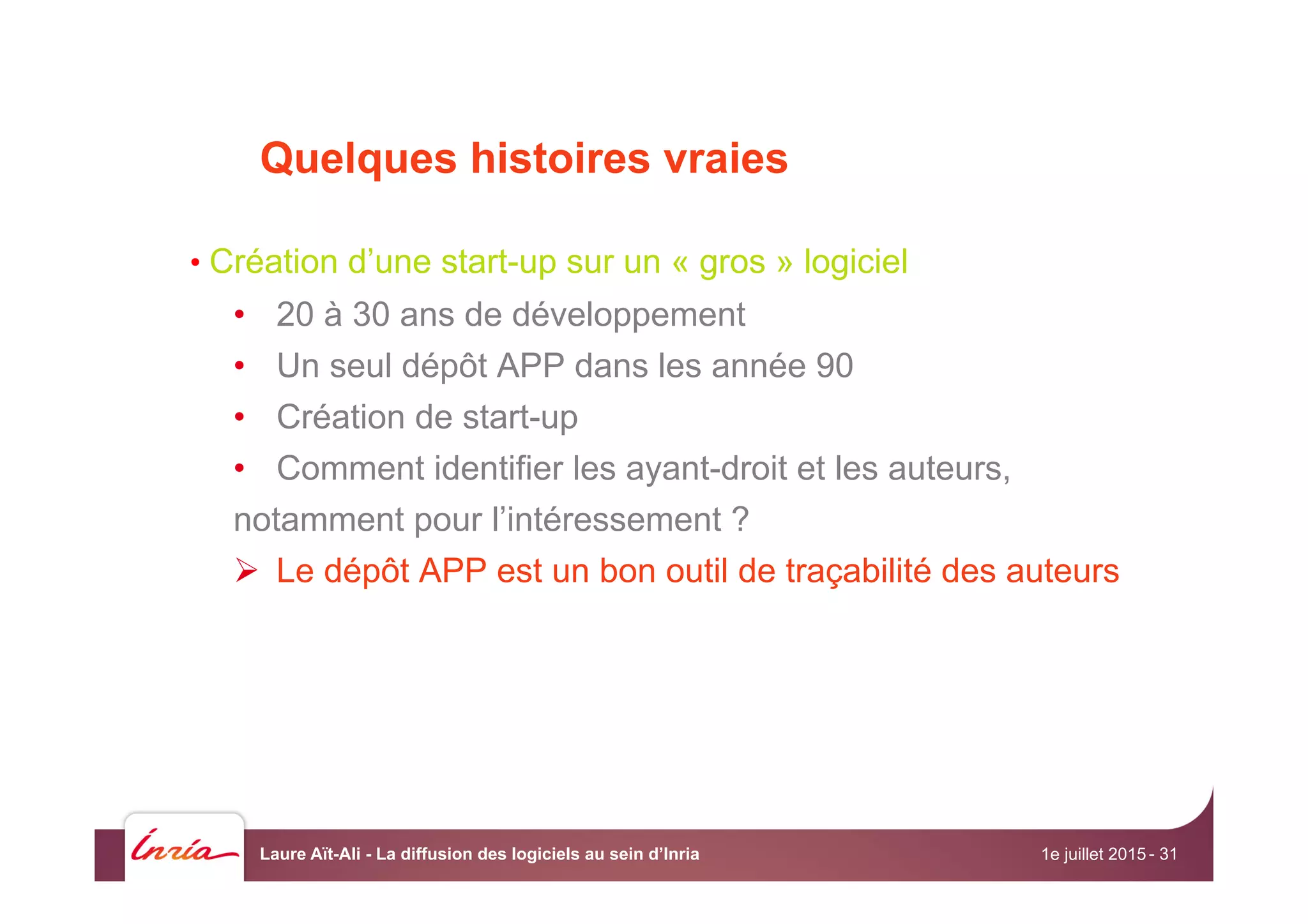 Quelques histoires vraies
• Création d’une start-up sur un « gros » logiciel
•  20 à 30 ans de développement
•  Un seul dépôt APP dans les année 90
•  Création de start-up
•  Comment identifier les ayant-droit et les auteurs,
notamment pour l’intéressement ?
Ø  Le dépôt APP est un bon outil de traçabilité des auteurs
1e juillet 2015Laure Aït-Ali - La diffusion des logiciels au sein d’Inria - 31
 