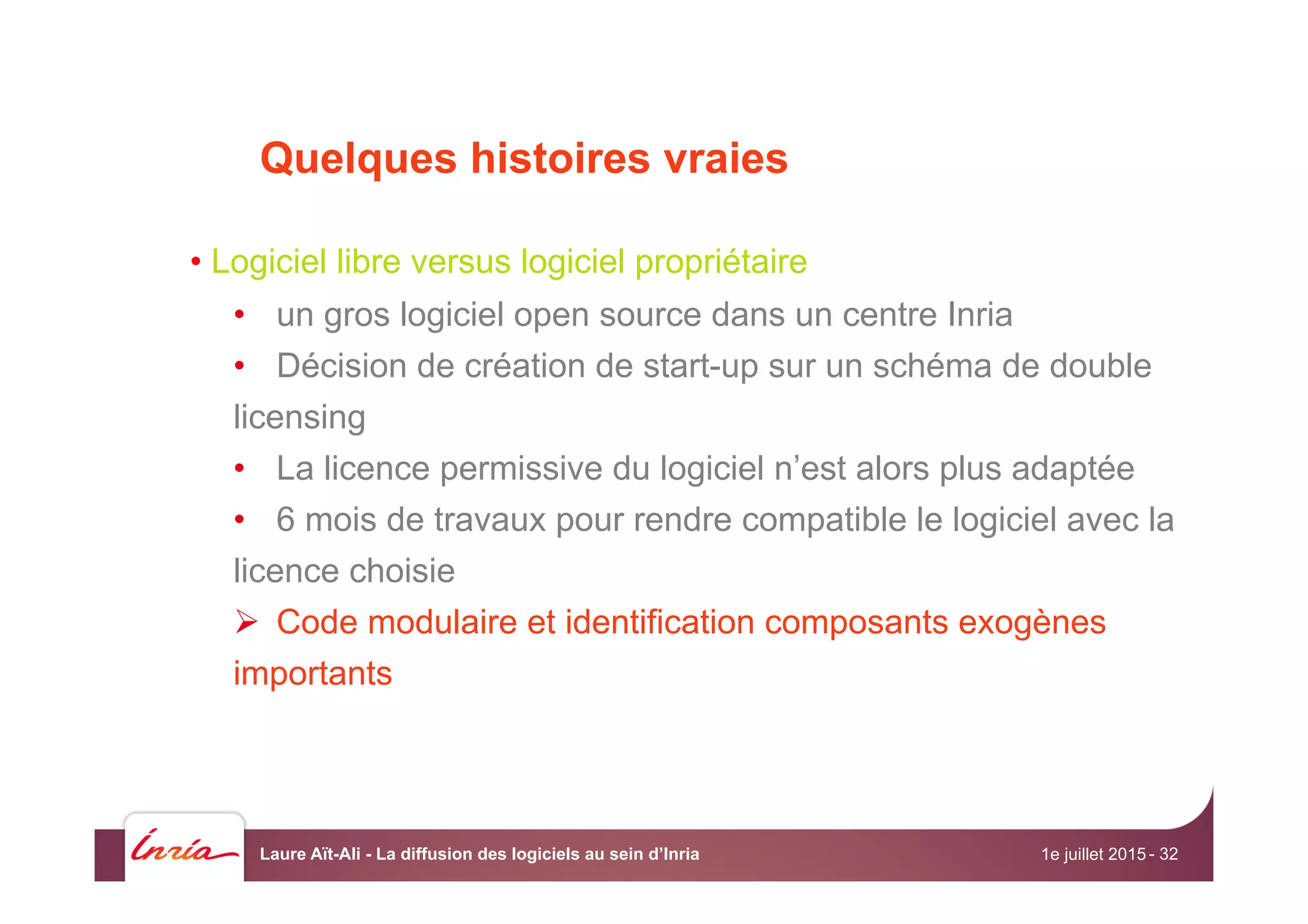 Quelques histoires vraies
• Logiciel libre versus logiciel propriétaire
•  un gros logiciel open source dans un centre Inria
•  Décision de création de start-up sur un schéma de double
licensing
•  La licence permissive du logiciel n’est alors plus adaptée
•  6 mois de travaux pour rendre compatible le logiciel avec la
licence choisie
Ø  Code modulaire et identification composants exogènes
importants
1e juillet 2015Laure Aït-Ali - La diffusion des logiciels au sein d’Inria - 32
 