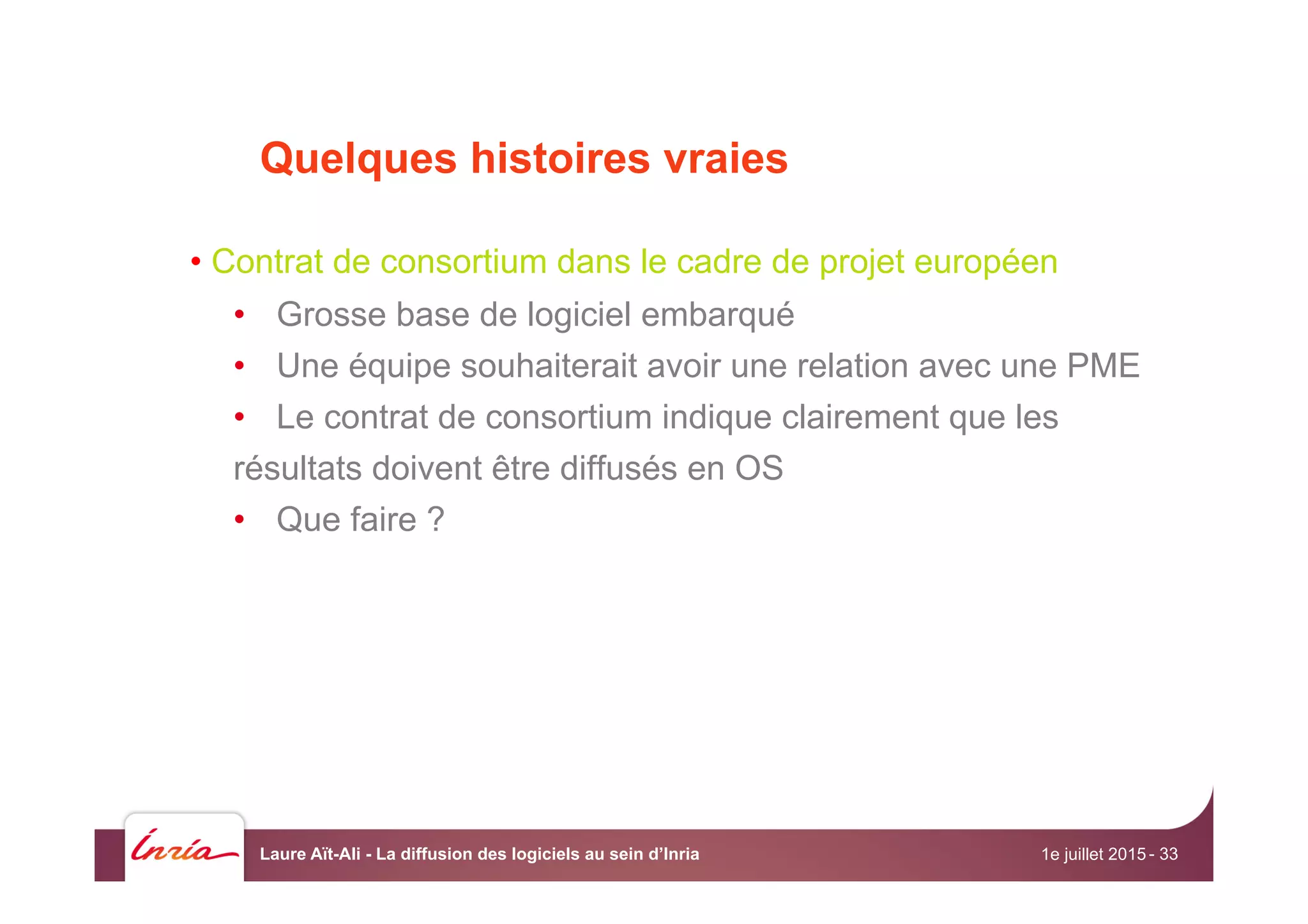 Quelques histoires vraies
• Contrat de consortium dans le cadre de projet européen
•  Grosse base de logiciel embarqué
•  Une équipe souhaiterait avoir une relation avec une PME
•  Le contrat de consortium indique clairement que les
résultats doivent être diffusés en OS
•  Que faire ?
1e juillet 2015Laure Aït-Ali - La diffusion des logiciels au sein d’Inria - 33
 