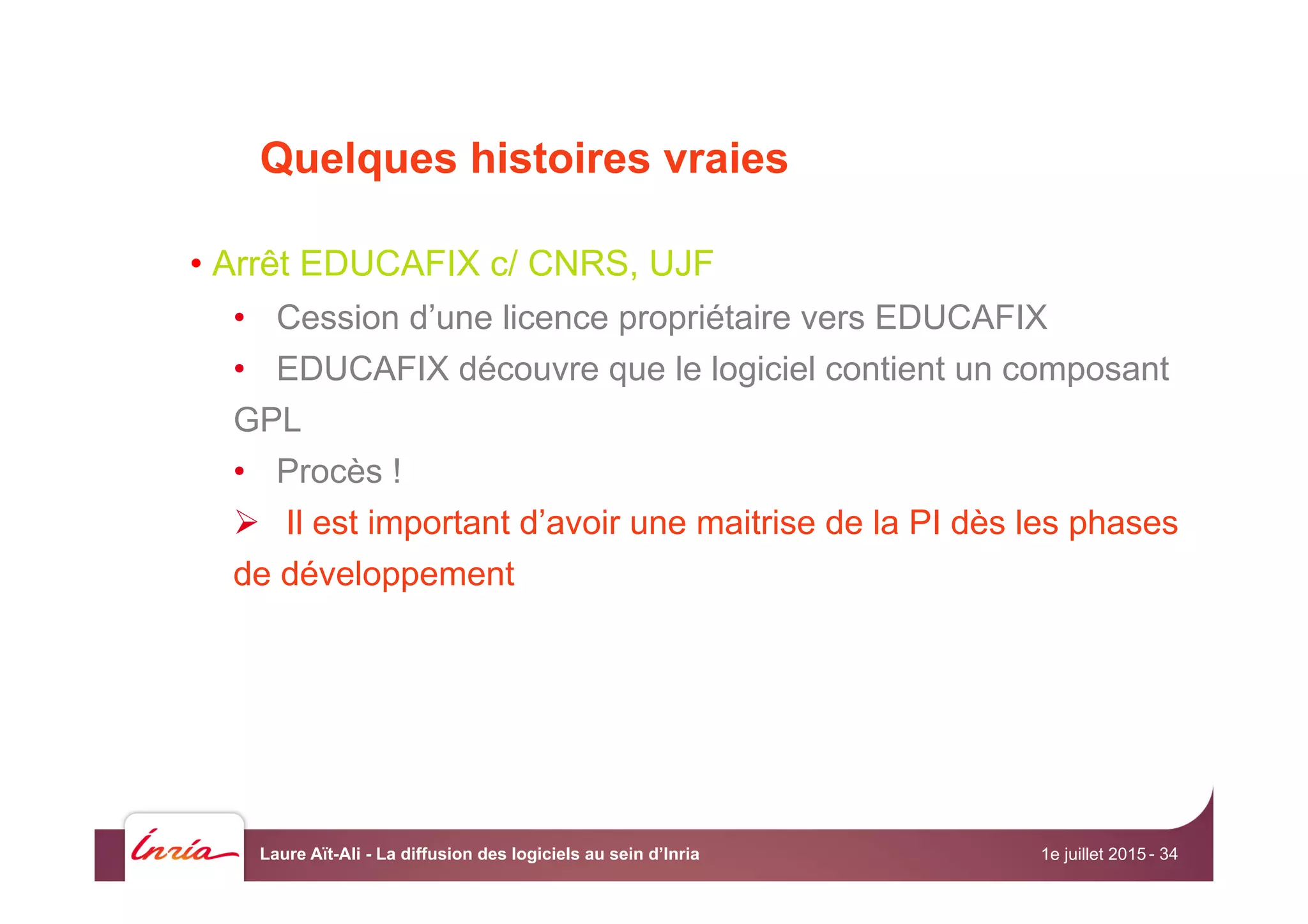 Quelques histoires vraies
• Arrêt EDUCAFIX c/ CNRS, UJF
•  Cession d’une licence propriétaire vers EDUCAFIX
•  EDUCAFIX découvre que le logiciel contient un composant
GPL
•  Procès !
Ø  Il est important d’avoir une maitrise de la PI dès les phases
de développement
1e juillet 2015Laure Aït-Ali - La diffusion des logiciels au sein d’Inria - 34
 