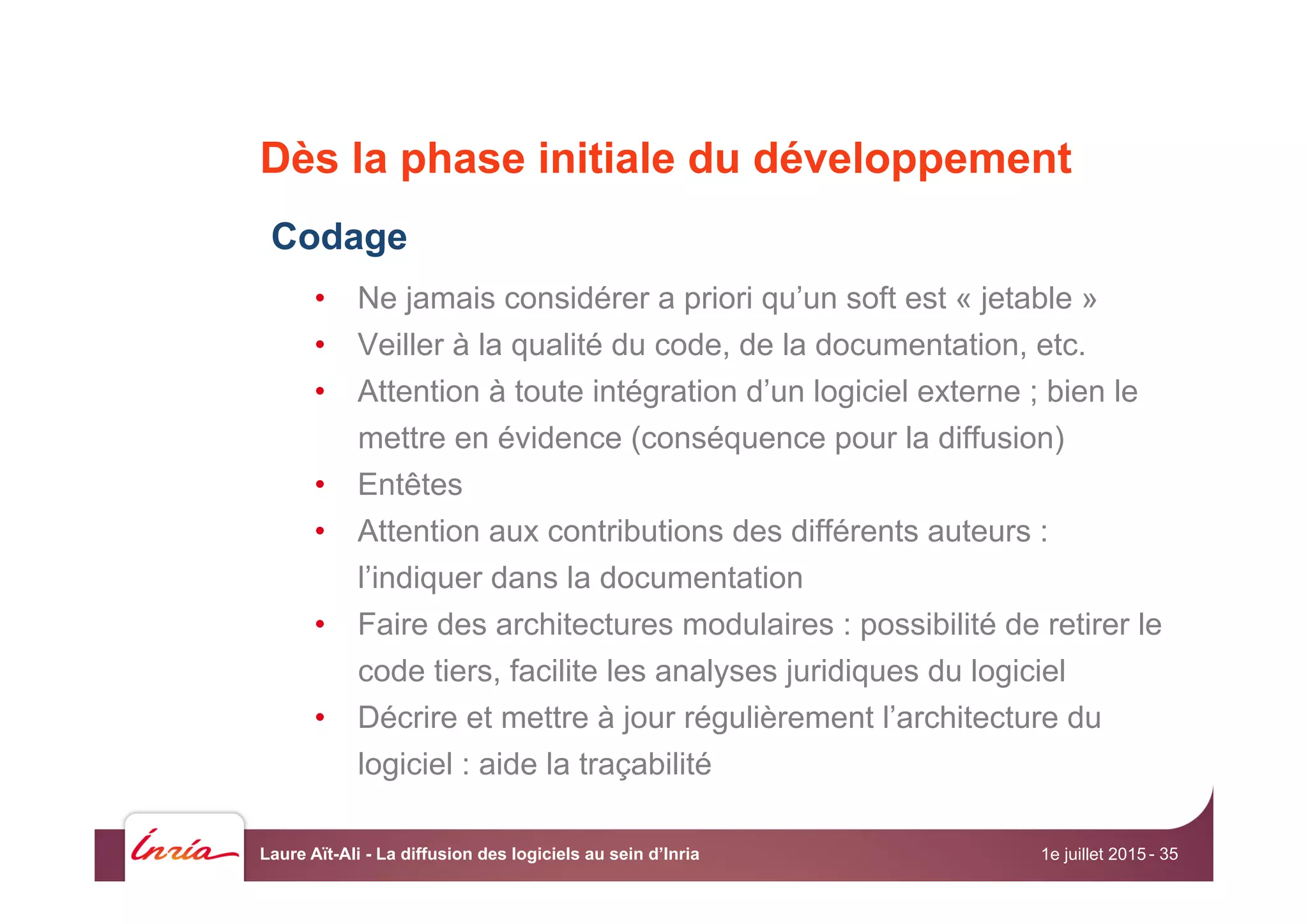 Dès la phase initiale du développement
Codage
•  Ne jamais considérer a priori qu’un soft est « jetable »
•  Veiller à la qualité du code, de la documentation, etc.
•  Attention à toute intégration d’un logiciel externe ; bien le
mettre en évidence (conséquence pour la diffusion)
•  Entêtes
•  Attention aux contributions des différents auteurs :
l’indiquer dans la documentation
•  Faire des architectures modulaires : possibilité de retirer le
code tiers, facilite les analyses juridiques du logiciel
•  Décrire et mettre à jour régulièrement l’architecture du
logiciel : aide la traçabilité
1e juillet 2015Laure Aït-Ali - La diffusion des logiciels au sein d’Inria - 35
 