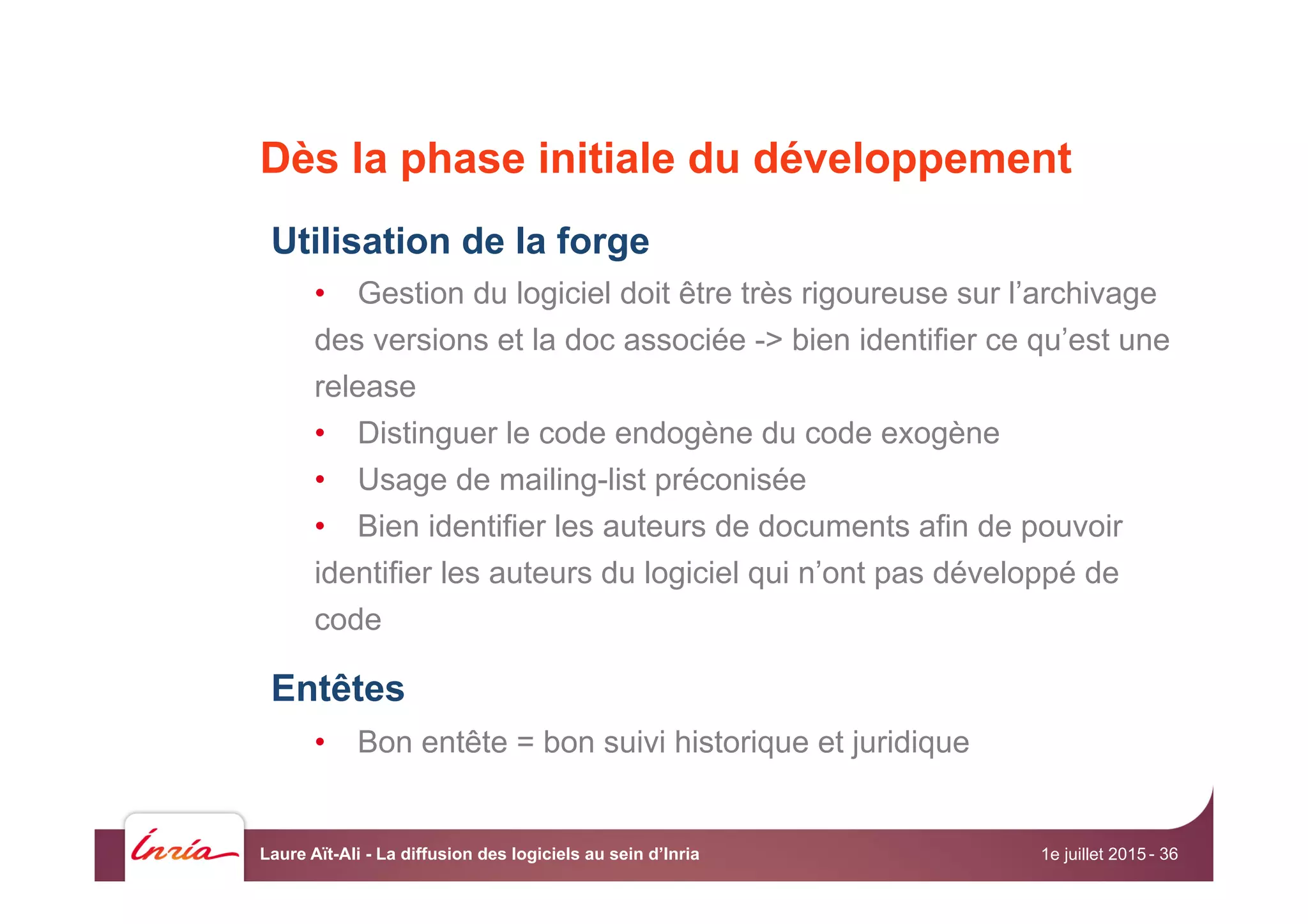 Dès la phase initiale du développement
Utilisation de la forge
•  Gestion du logiciel doit être très rigoureuse sur l’archivage
des versions et la doc associée -> bien identifier ce qu’est une
release
•  Distinguer le code endogène du code exogène
•  Usage de mailing-list préconisée
•  Bien identifier les auteurs de documents afin de pouvoir
identifier les auteurs du logiciel qui n’ont pas développé de
code
Entêtes
•  Bon entête = bon suivi historique et juridique
1e juillet 2015Laure Aït-Ali - La diffusion des logiciels au sein d’Inria - 36
 
