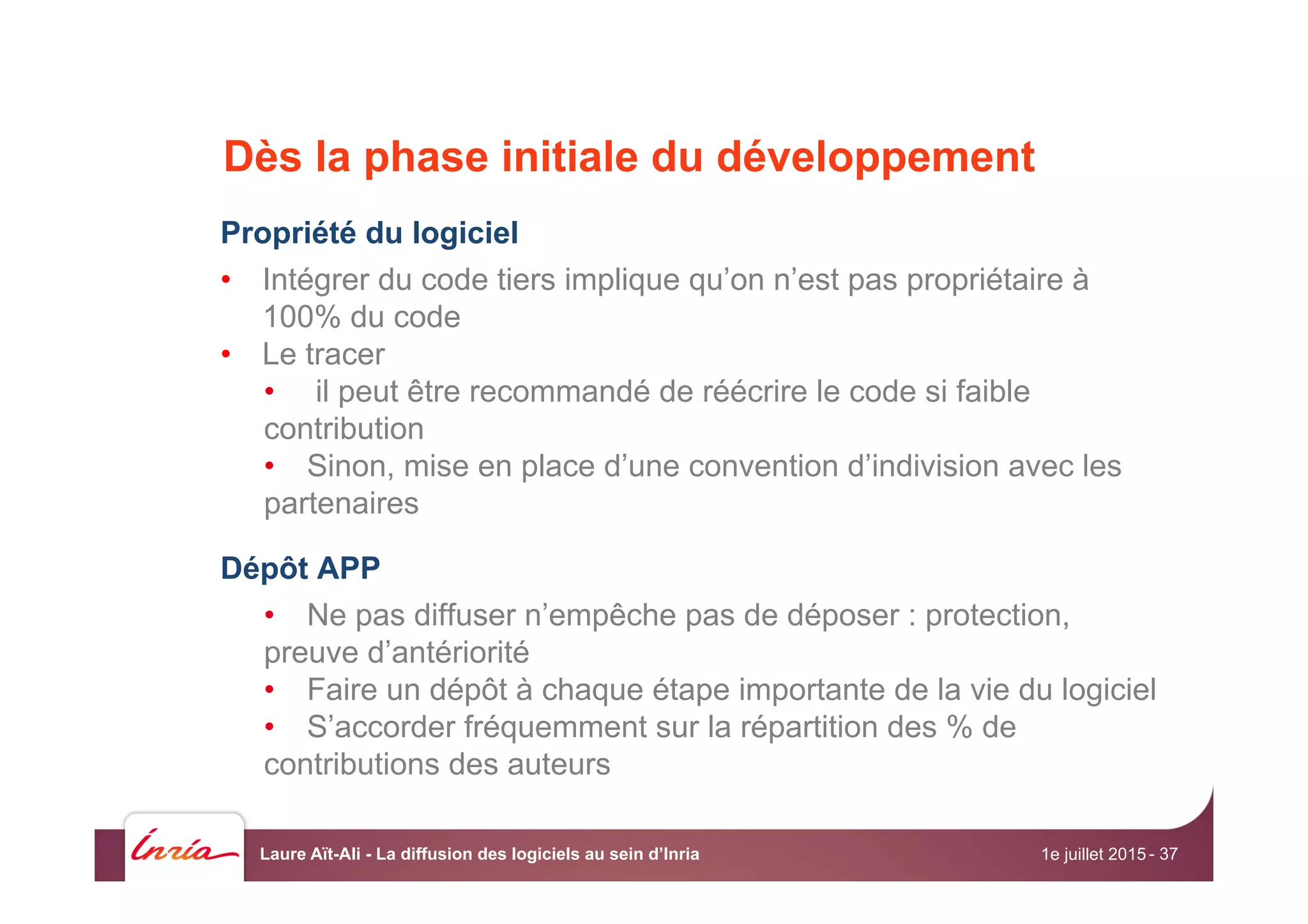 Dès la phase initiale du développement
Propriété du logiciel
•  Intégrer du code tiers implique qu’on n’est pas propriétaire à
100% du code
•  Le tracer
•  il peut être recommandé de réécrire le code si faible
contribution
•  Sinon, mise en place d’une convention d’indivision avec les
partenaires
Dépôt APP
•  Ne pas diffuser n’empêche pas de déposer : protection,
preuve d’antériorité
•  Faire un dépôt à chaque étape importante de la vie du logiciel
•  S’accorder fréquemment sur la répartition des % de
contributions des auteurs
1e juillet 2015Laure Aït-Ali - La diffusion des logiciels au sein d’Inria - 37
 