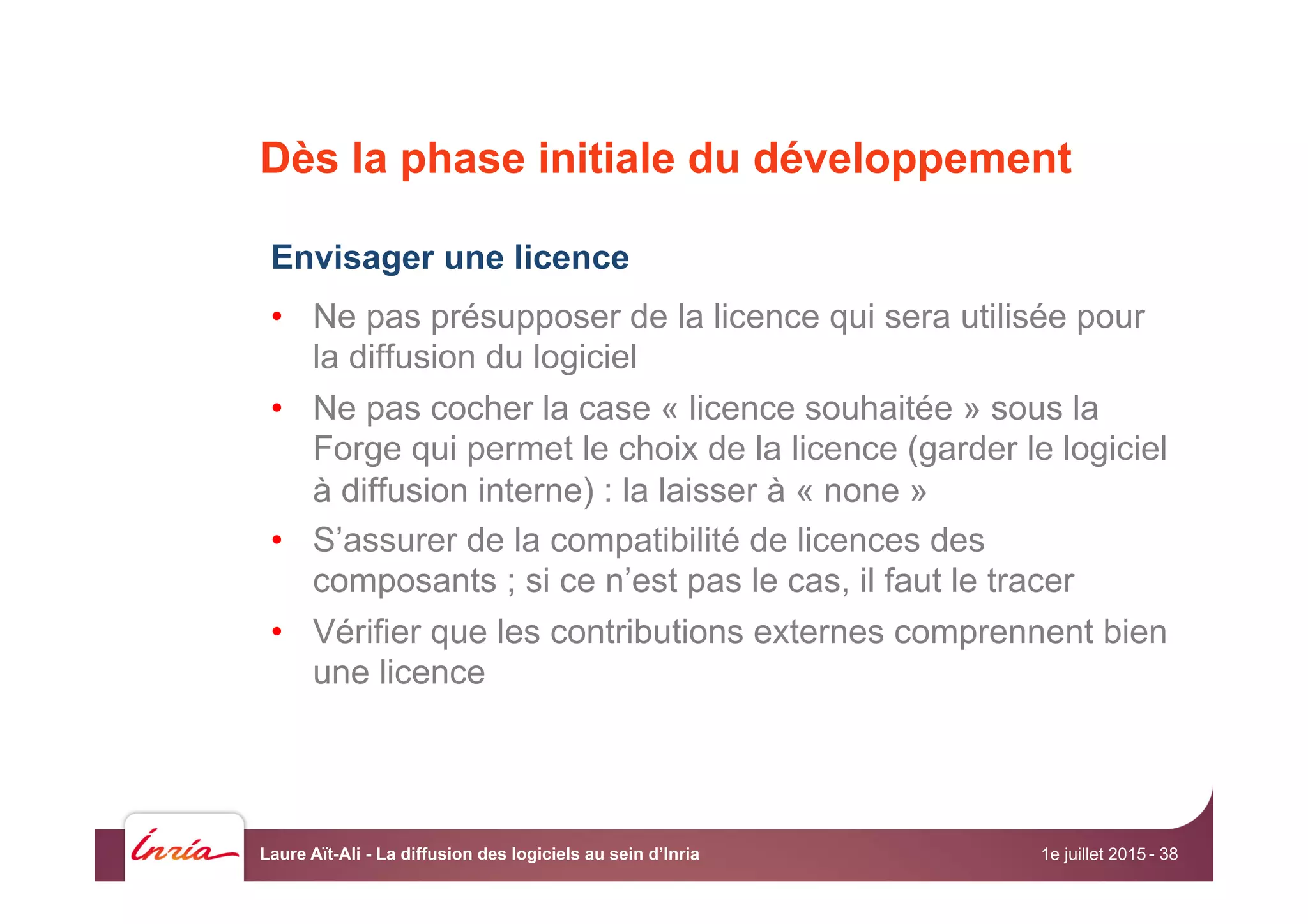 Dès la phase initiale du développement
Envisager une licence
•  Ne pas présupposer de la licence qui sera utilisée pour
la diffusion du logiciel
•  Ne pas cocher la case « licence souhaitée » sous la
Forge qui permet le choix de la licence (garder le logiciel
à diffusion interne) : la laisser à « none »
•  S’assurer de la compatibilité de licences des
composants ; si ce n’est pas le cas, il faut le tracer
•  Vérifier que les contributions externes comprennent bien
une licence
1e juillet 2015Laure Aït-Ali - La diffusion des logiciels au sein d’Inria - 38
 