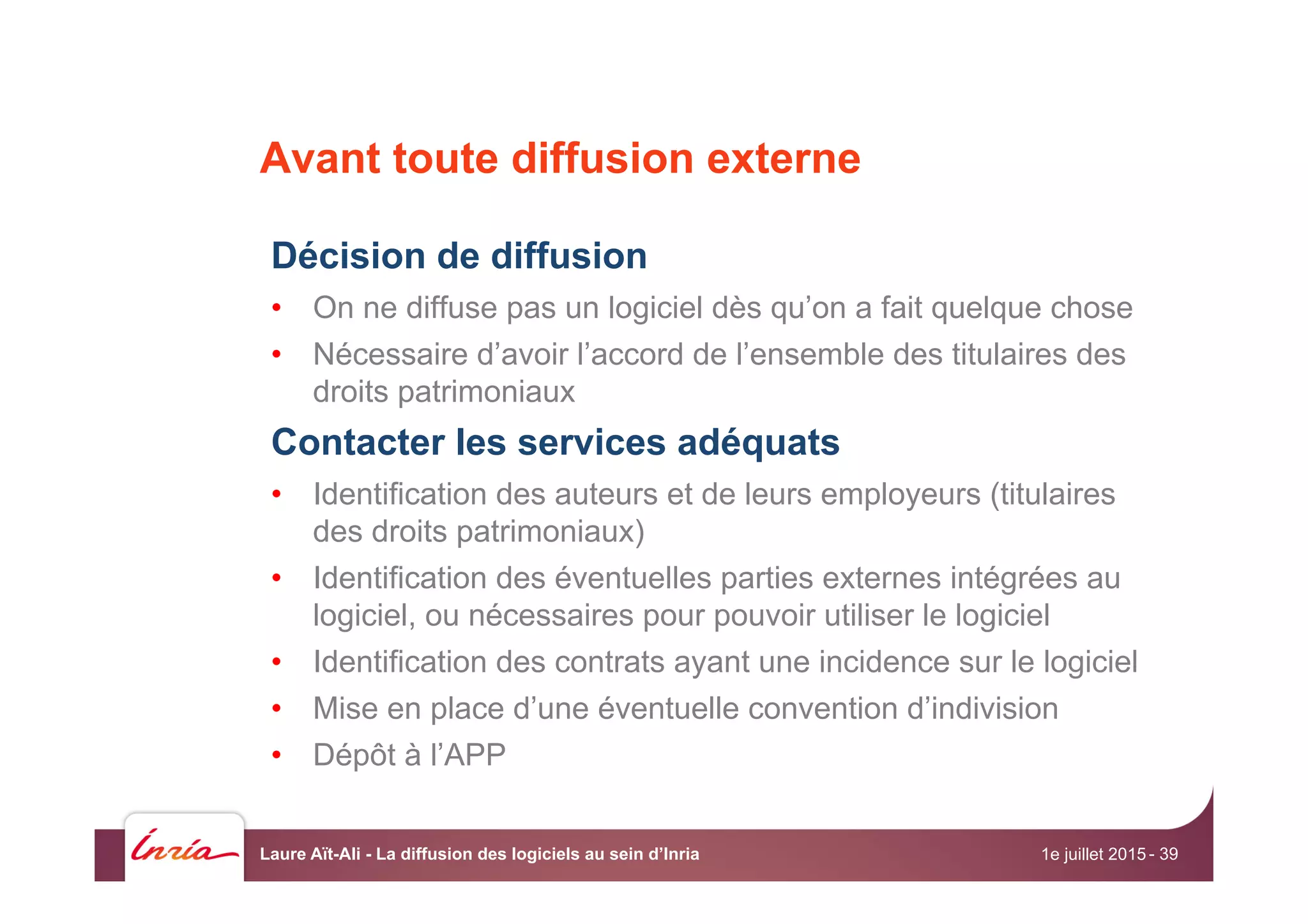 Avant toute diffusion externe
Décision de diffusion
•  On ne diffuse pas un logiciel dès qu’on a fait quelque chose
•  Nécessaire d’avoir l’accord de l’ensemble des titulaires des
droits patrimoniaux
Contacter les services adéquats
•  Identification des auteurs et de leurs employeurs (titulaires
des droits patrimoniaux)
•  Identification des éventuelles parties externes intégrées au
logiciel, ou nécessaires pour pouvoir utiliser le logiciel
•  Identification des contrats ayant une incidence sur le logiciel
•  Mise en place d’une éventuelle convention d’indivision
•  Dépôt à l’APP
1e juillet 2015Laure Aït-Ali - La diffusion des logiciels au sein d’Inria - 39
 
