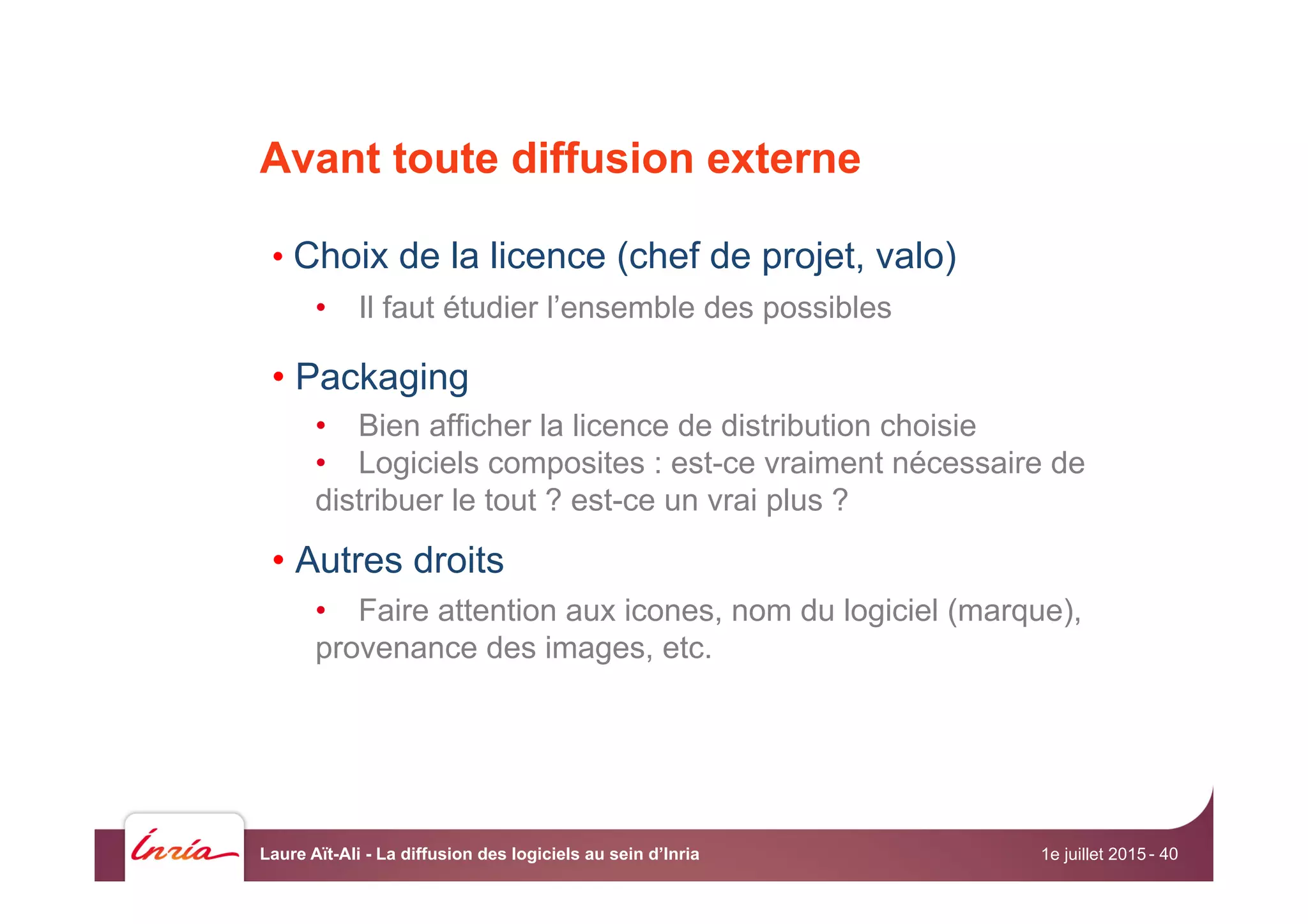 Avant toute diffusion externe
• Choix de la licence (chef de projet, valo)
•  Il faut étudier l’ensemble des possibles
• Packaging
•  Bien afficher la licence de distribution choisie
•  Logiciels composites : est-ce vraiment nécessaire de
distribuer le tout ? est-ce un vrai plus ?
• Autres droits
•  Faire attention aux icones, nom du logiciel (marque),
provenance des images, etc.
1e juillet 2015Laure Aït-Ali - La diffusion des logiciels au sein d’Inria - 40
 