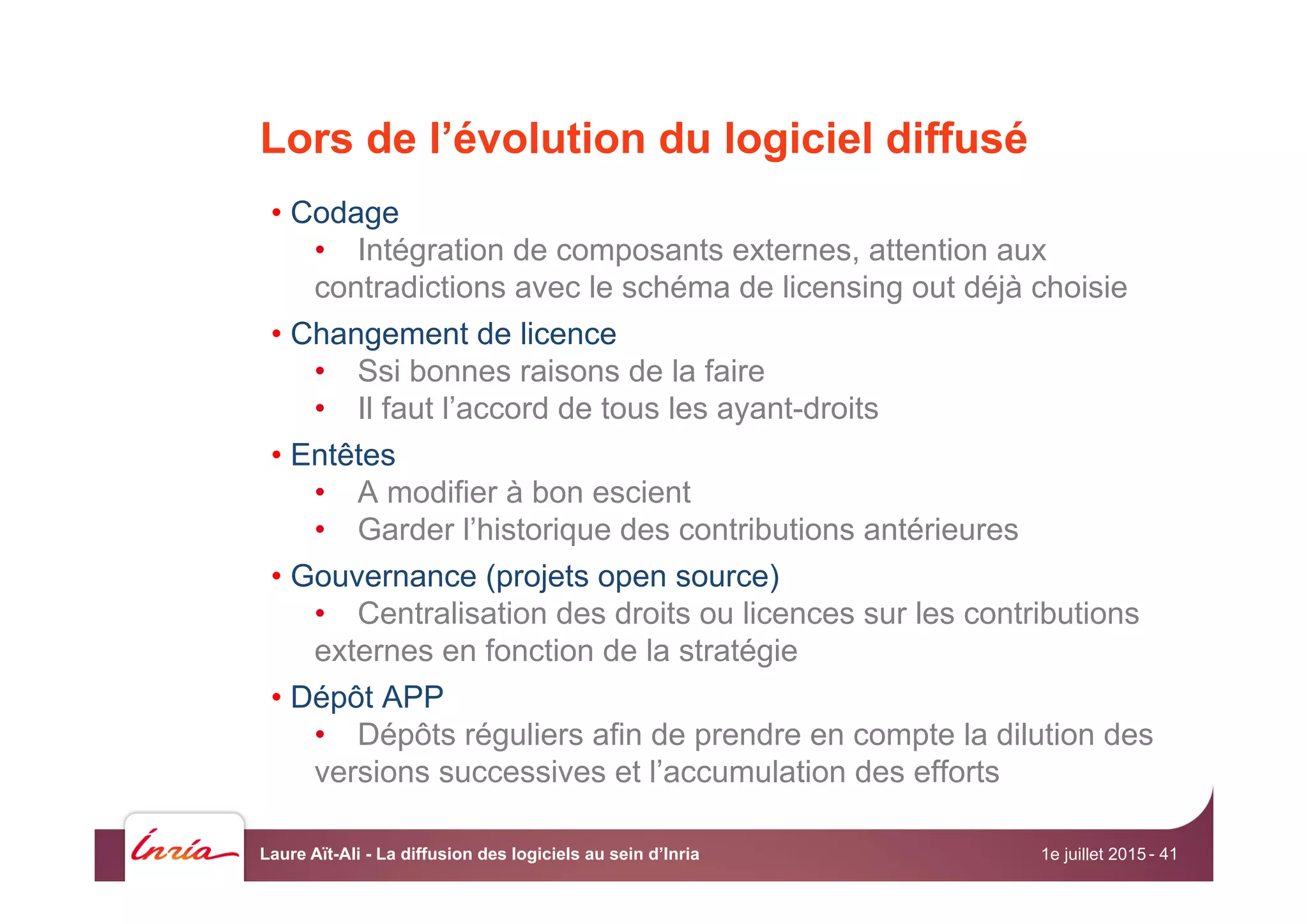 Lors de l’évolution du logiciel diffusé
• Codage
•  Intégration de composants externes, attention aux
contradictions avec le schéma de licensing out déjà choisie
• Changement de licence
•  Ssi bonnes raisons de la faire
•  Il faut l’accord de tous les ayant-droits
• Entêtes
•  A modifier à bon escient
•  Garder l’historique des contributions antérieures
• Gouvernance (projets open source)
•  Centralisation des droits ou licences sur les contributions
externes en fonction de la stratégie
• Dépôt APP
•  Dépôts réguliers afin de prendre en compte la dilution des
versions successives et l’accumulation des efforts
1e juillet 2015Laure Aït-Ali - La diffusion des logiciels au sein d’Inria - 41
 