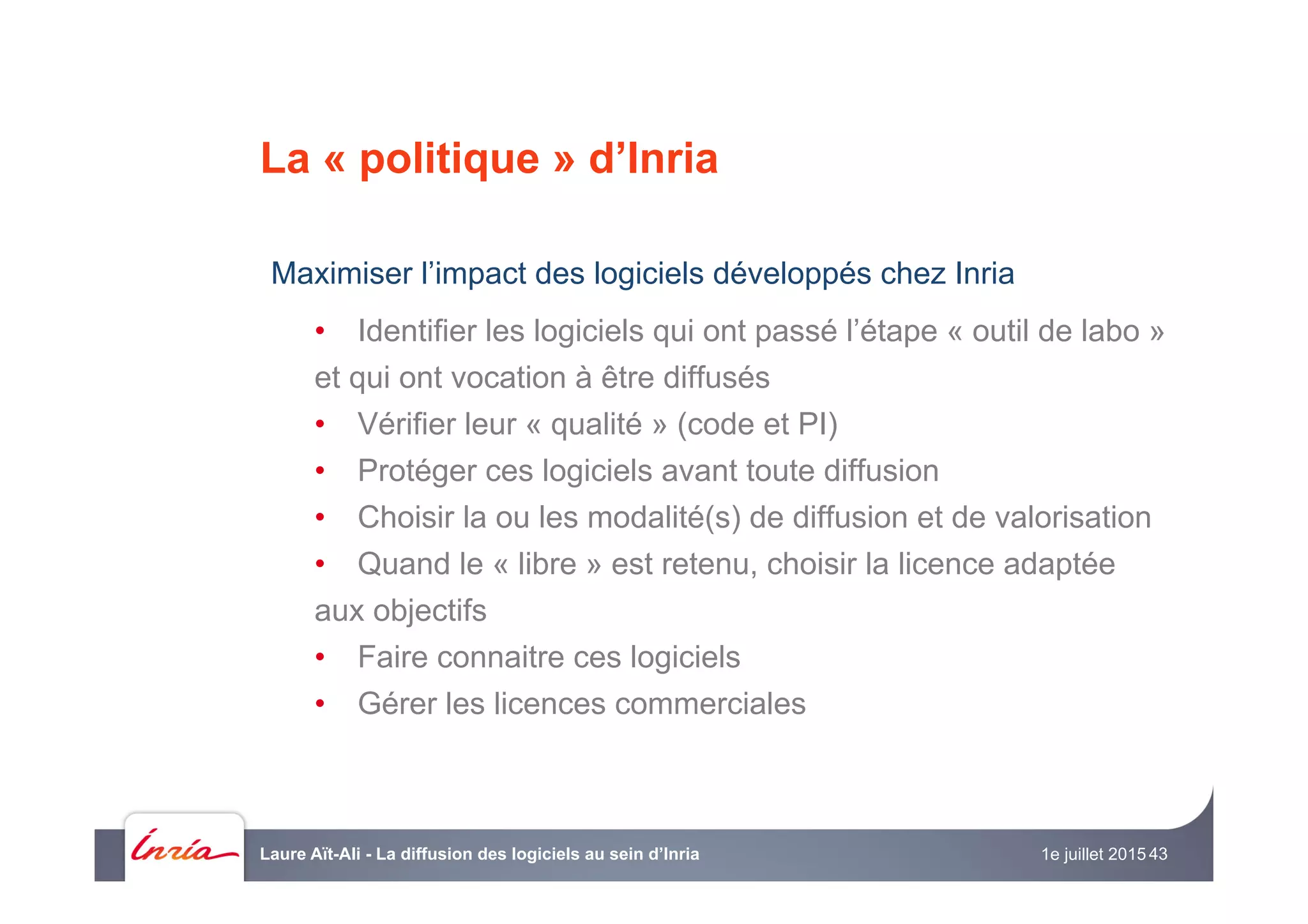 La « politique » d’Inria
Maximiser l’impact des logiciels développés chez Inria
•  Identifier les logiciels qui ont passé l’étape « outil de labo »
et qui ont vocation à être diffusés
•  Vérifier leur « qualité » (code et PI)
•  Protéger ces logiciels avant toute diffusion
•  Choisir la ou les modalité(s) de diffusion et de valorisation
•  Quand le « libre » est retenu, choisir la licence adaptée
aux objectifs
•  Faire connaitre ces logiciels
•  Gérer les licences commerciales
1e juillet 2015Laure Aït-Ali - La diffusion des logiciels au sein d’Inria 43
 