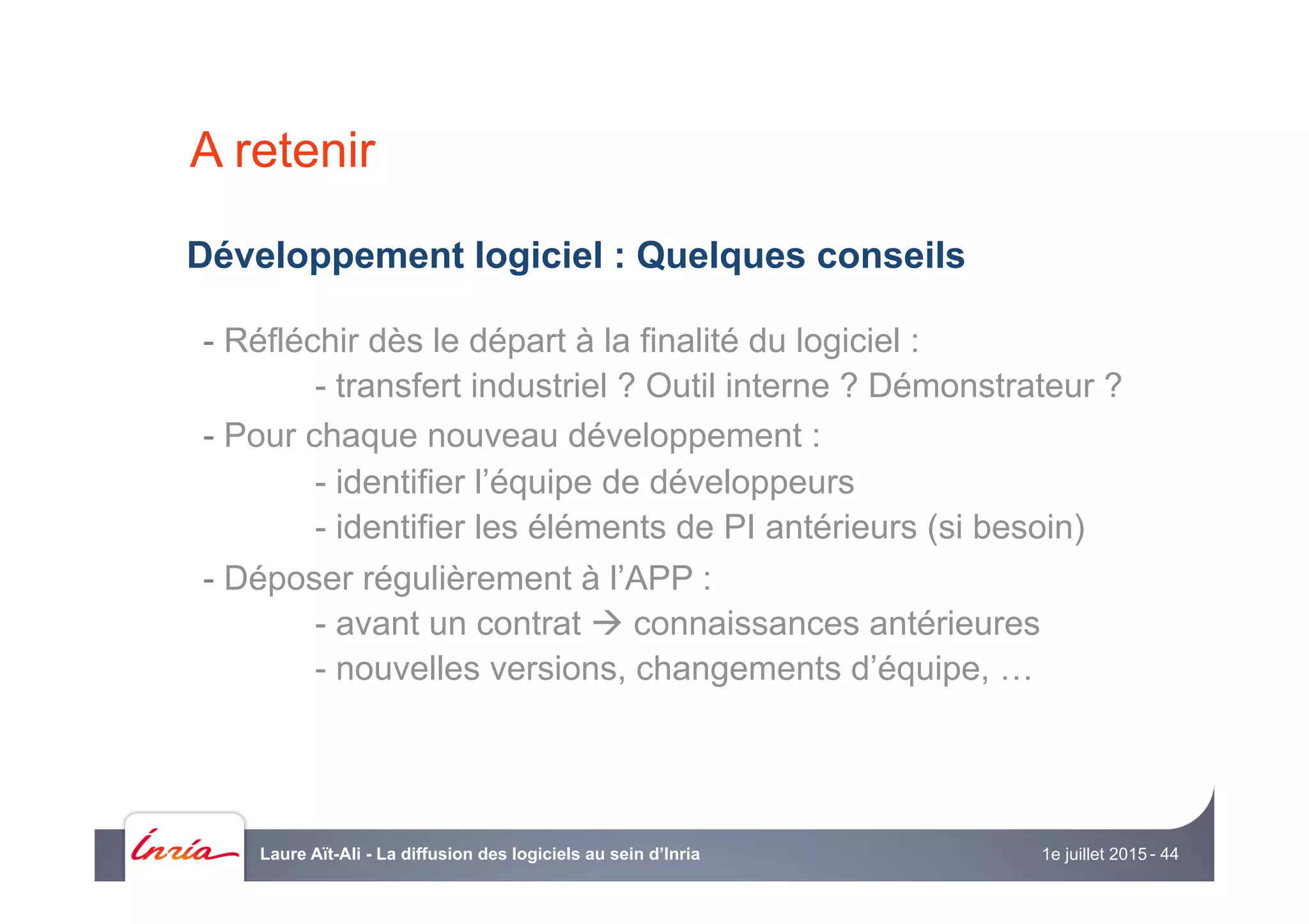 Développement logiciel : Quelques conseils
- Réfléchir dès le départ à la finalité du logiciel :
- transfert industriel ? Outil interne ? Démonstrateur ?
- Pour chaque nouveau développement :
- identifier l’équipe de développeurs
- identifier les éléments de PI antérieurs (si besoin)
- Déposer régulièrement à l’APP :
- avant un contrat à connaissances antérieures
- nouvelles versions, changements d’équipe, …
A retenir
1e juillet 2015Laure Aït-Ali - La diffusion des logiciels au sein d’Inria - 44
 