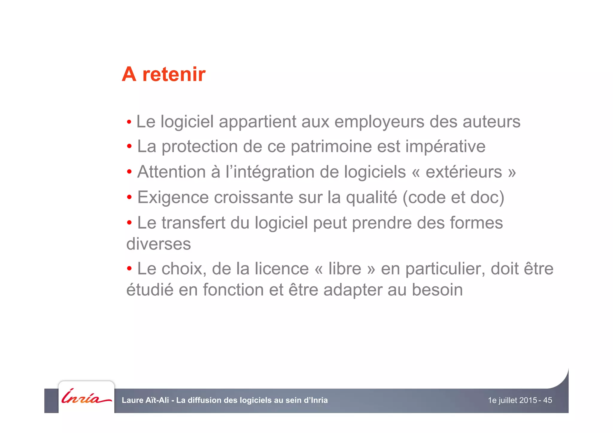 A retenir
• Le logiciel appartient aux employeurs des auteurs
• La protection de ce patrimoine est impérative
• Attention à l’intégration de logiciels « extérieurs »
• Exigence croissante sur la qualité (code et doc)
• Le transfert du logiciel peut prendre des formes
diverses
• Le choix, de la licence « libre » en particulier, doit être
étudié en fonction et être adapter au besoin
1e juillet 2015Laure Aït-Ali - La diffusion des logiciels au sein d’Inria - 45
 