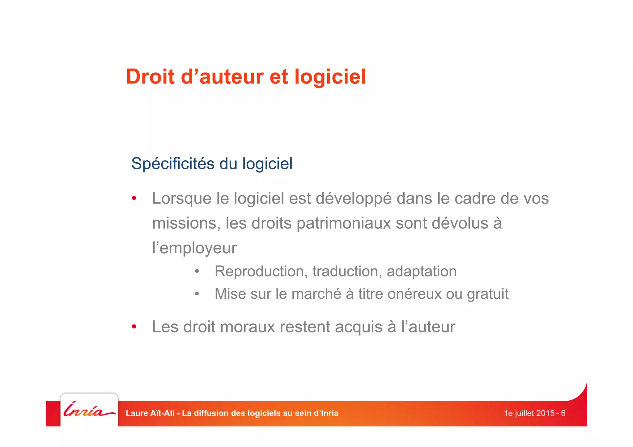 Droit d’auteur et logiciel
Spécificités du logiciel
•  Lorsque le logiciel est développé dans le cadre de vos
missions, les droits patrimoniaux sont dévolus à
l’employeur
•  Reproduction, traduction, adaptation
•  Mise sur le marché à titre onéreux ou gratuit
•  Les droit moraux restent acquis à l’auteur
1e juillet 2015Laure Aït-Ali - La diffusion des logiciels au sein d’Inria - 6
 