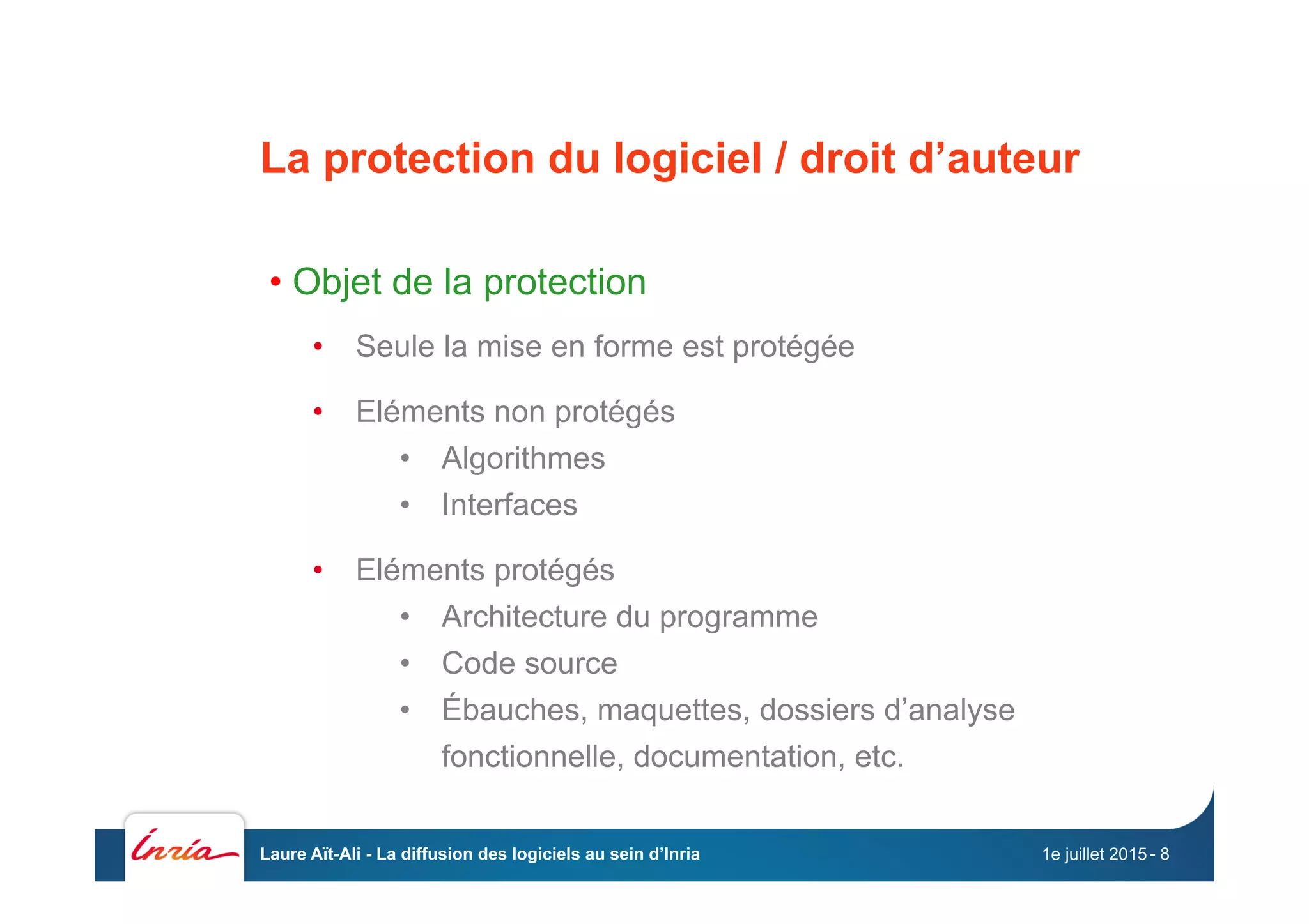 La protection du logiciel / droit d’auteur
• Objet de la protection
•  Seule la mise en forme est protégée
•  Eléments non protégés
•  Algorithmes
•  Interfaces
•  Eléments protégés
•  Architecture du programme
•  Code source
•  Ébauches, maquettes, dossiers d’analyse
fonctionnelle, documentation, etc.
1e juillet 2015Laure Aït-Ali - La diffusion des logiciels au sein d’Inria - 8
 