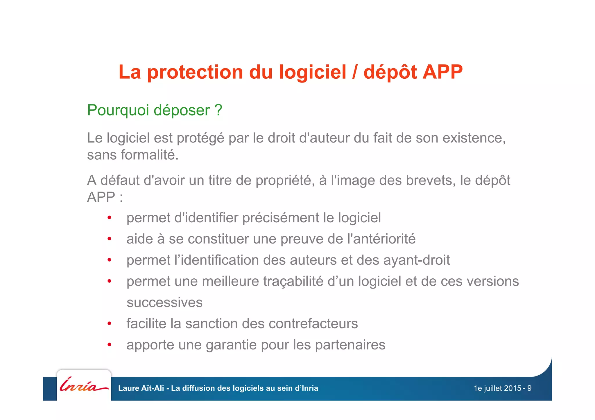 La protection du logiciel / dépôt APP
Pourquoi déposer ?
Le logiciel est protégé par le droit d'auteur du fait de son existence,
sans formalité.
A défaut d'avoir un titre de propriété, à l'image des brevets, le dépôt
APP :
•  permet d'identifier précisément le logiciel
•  aide à se constituer une preuve de l'antériorité
•  permet l’identification des auteurs et des ayant-droit
•  permet une meilleure traçabilité d’un logiciel et de ces versions
successives
•  facilite la sanction des contrefacteurs
•  apporte une garantie pour les partenaires
1e juillet 2015Laure Aït-Ali - La diffusion des logiciels au sein d’Inria - 9
 