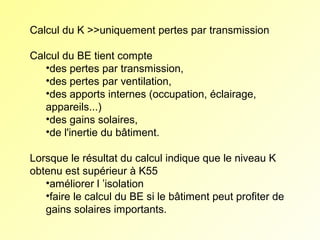 Calcul du K >>uniquement pertes par transmission
Calcul du BE tient compte
•des pertes par transmission,
•des pertes par ventilation,
•des apports internes (occupation, éclairage,
appareils...)
•des gains solaires,
•de l'inertie du bâtiment.
Lorsque le résultat du calcul indique que le niveau K
obtenu est supérieur à K55
•améliorer l ’isolation
•faire le calcul du BE si le bâtiment peut profiter de
gains solaires importants.

 
