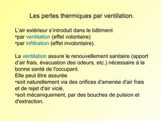 Les pertes thermiques par ventilation.
L’air extérieur s’introduit dans le bâtiment
•par ventilation (effet volontaire)
•par infiltration (effet involontaire).
La ventilation assure le renouvellement sanitaire (apport
d’air frais, évacuation des odeurs, etc.) nécessaire à la
bonne santé de l'occupant.
Elle peut être assurée
•soit naturellement via des orifices d'amenée d'air frais
et de rejet d'air vicié,
•soit mécaniquement, par des bouches de pulsion et
d'extraction.

 