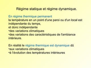 Régime statique et régime dynamique.
En régime thermique permanent
la température en un point d'une paroi ou d'un local est
indépendante du temps,
et donc indépendante
•des variations climatiques
•des variations des caractéristiques de l'ambiance
intérieure.
En réalité le régime thermique est dynamique dû
•aux variations climatiques
•à l’évolution des températures intérieures

 