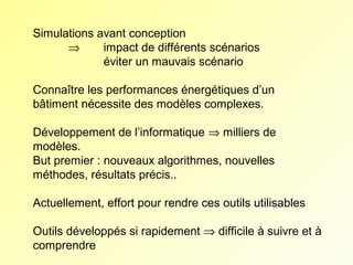 Simulations avant conception
⇒
impact de différents scénarios
éviter un mauvais scénario
Connaître les performances énergétiques d’un 
bâtiment nécessite des modèles complexes.
Développement de l’informatique ⇒ milliers de 
modèles.
But premier : nouveaux algorithmes, nouvelles 
méthodes, résultats précis..
Actuellement, effort pour rendre ces outils utilisables
Outils développés si rapidement ⇒ difficile à suivre et à 
comprendre

 