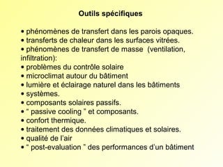 Outils spécifiques
• phénomènes de transfert dans les parois opaques.
• transferts de chaleur dans les surfaces vitrées.
• phénomènes de transfert de masse  (ventilation,            
infiltration):
• problèmes du contrôle solaire
• microclimat autour du bâtiment
• lumière et éclairage naturel dans les bâtiments
• systèmes.
• composants solaires passifs.
• “ passive cooling ” et composants.
• confort thermique.
• traitement des données climatiques et solaires.
• qualité de l’air
• “ post-evaluation ” des performances d’un bâtiment

 