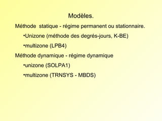 Modèles.
Méthode  statique - régime permanent ou stationnaire.
•Unizone (méthode des degrés-jours, K-BE)
•multizone (LPB4)
Méthode dynamique - régime dynamique
•unizone (SOLPA1)
•multizone (TRNSYS - MBDS)

 