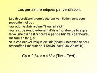 Les pertes thermiques par ventilation.
Les déperditions thermiques par ventilation sont donc
proportionnelles :
•au volume d'air réchauffé ou rafraîchi,
•au taux de renouvellement d'air n (nombre de fois que
le volume d'air est renouvelé par de l'air frais par heure,
mesuré en h-1), et
•à la chaleur volumique de l'air (chaleur nécessaire pour
réchauffer 1 m³ d'air de 1 Kelvin, soit 0,34 Wh/m³.K).

Qv = 0.34 × n × V × (Tint - Text).

 