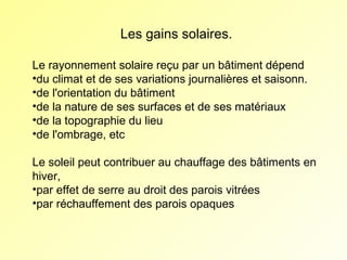 Les gains solaires.
Le rayonnement solaire reçu par un bâtiment dépend
•du climat et de ses variations journalières et saisonn.
•de l'orientation du bâtiment
•de la nature de ses surfaces et de ses matériaux
•de la topographie du lieu
•de l'ombrage, etc
Le soleil peut contribuer au chauffage des bâtiments en
hiver,
•par effet de serre au droit des parois vitrées
•par réchauffement des parois opaques

 