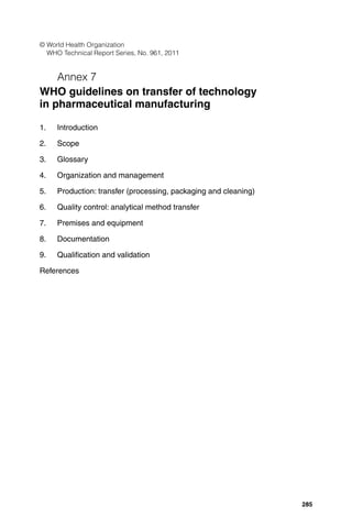© World Health Organization
WHO Technical Report Series, No. 961, 2011

Annex 7
WHO guidelines on transfer of technology
in pharmaceutical manufacturing
1.

Introduction

2.

Scope

3.

Glossary

4.

Organization and management

5.

Production: transfer (processing, packaging and cleaning)

6.

Quality control: analytical method transfer

7.

Premises and equipment

8.

Documentation

9.

Qualiﬁcation and validation

References

285

 