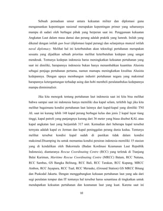 Sebuah pemaduan unsur antara kekuatan militer dan diplomasi guna
mengamankan kepentingan nasional merupakan kepentingan primer yang seharusnya
mampu di sadari oleh berbagai pihak yang berperan saat ini. Penggunaan kekuatan
Angkatan Laut dalam masa damai dan perang adalah praktik yang lumrah. Inilah yang
dikenal dengan istilah gun boat (diplomasi kapal perang) dan selanjutnya muncul istilah
naval diplomacy. Melihat hal ini keterbutuhan akan teknologi pertahanan merupakan
sesuatu yang dijadikan sebuah prioritas melihat keterbutuhan kedepan yang sangat
mendesak. Tentunya kedepan indonesia harus meningkatkan kekuatan pertahanan yang
saat ini dimiliki, harapannya indonesia bukan hanya menambahkan kuantitas Alusista
sebagai penjaga pertahanan pertama, namun mamapu meningkatkan kwalitas Alusista
kedepannya. Dengan upaya membangun industri pertahanan negara yang maksimal
harapannya ketergantungan terhadap asing dan hobi membeli peralatanbekas kedepannya
mampu diminimalisir.
Jika kita menegok tentang pertahanan laut indonesia saat ini kita bisa melihat
bahwa sampai saat ini indonesia hanya memiliki dua kapal selam, terlebih lagi jika kita
melihat bagaimana kondisi pertahanan laut lainnya dari kapal-kapal yang dimiliki TNI
AL saat ini kurang lebih 148 kapal perang berbagai kelas dan jenis 2 kapal layar tiang
tinggi, kapal patroli yang panjangnya kurang dari 36 meter yang biasa disebut KAL atau
kapal angkatan laut yang berjumlah 317 unit. Kemudian dari beberapa kapal tersebut
ternyata adalah kapal ex Jerman dan kapal peninggalan perang dunia kedua. Tentunya
melihat tersebut kondisi kapal sudah di pastikan tidak dalam kondisi
maksimal.Disamping itu untuk memantau kondisi perairan indonesia memiliki 15 stasiun
yang di kendalikan oleh Bakormala (Badan Kordinasi Keamanan Laut Republik
Indonesia), diantaranya Rescue Coordinating Centre (RCC) yang terletak di Ttanjung
Balai Karimun, Maritime Rescue Coordinating Centre (MRCC) Batam, RCC Natuna,
RCC Sambas, GS Bangka Belitung, RCC Bali, RCC Tarakan, RCC Kupang, MRCC
Ambon, RCC Jayapura, RCC Tual, RCC Merauke, (Ground Station) GS MRCC Bitung
dan Puskodal Jakarta. Dengan menggabungkan kekuaan pertahanan laut yang ada dari
segi peralatan tempur dan IT tentunya hal tersebut harus senantiasa di tingkatkan untuk
mendapatkan kekuatan pertahanan dan keamanan laut yang kuat. Karena saat ini
10
 