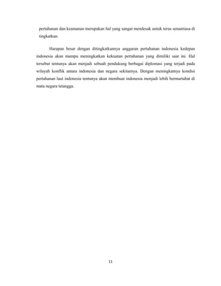 pertahanan dan keamanan merupakan hal yang sangat mendesak untuk terus senantiasa di
tingkatkan.
Harapan besar dengan ditingkatkannya anggaran pertahanan indonesia kedepan
indonesia akan mampu meningkatkan kekuatan pertahanan yang dimiliki saat ini. Hal
tersebut tentunya akan menjadi sebuah pendukung berbagai diplomasi yang terjadi pada
wilayah konflik antara indonesia dan negara sekitarnya. Dengan meningkatnya kondisi
pertahanan laut indonesia tentunya akan membuat indonesia menjadi lebih bermartabat di
mata negara tetangga.
11
 