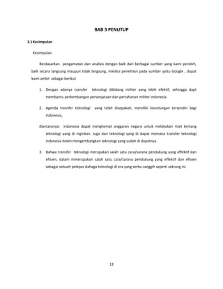 BAB 3 PENUTUP
3.1Kesimpulan
Kesimpulan
Berdasarkan pengamatan dan analisis dengan baik dari berbagai sumber yang kami peroleh,
baik secara langsung maupun tidak langsung, melalui penelitian pada sumber yaitu Google , dapat
kami ambil sebagai berikut
1. Dengan adanya transfer teknologi dibidang militer yang lebih efektif, sehingga dapt
membantu perkembangan persenjataan dan pertahanan militer indonesia.
2. Agenda transfer teknologi yang telah disepakati, memiliki keuntungan tersendiri bagi
indonesia,
diantaranya: indonesia dapat menghemat anggaran negara untuk melakukan riset tentang
teknologi yang di inginkan. Juga dari teknologi yang di dapat memalui transfer teknologi
indonesia boleh mengembangkan teknologi yang sudah di dapatnya.
3. Bahwa transfer teknologi merupakan salah satu cara/sarana pendukung yang effektif dan
efisien, dalam mmerupakan salah satu cara/sarana pendukung yang effektif dan efisien
sebagai sebuah pelepas dahaga teknologi di era yang serba canggih seperti sekrang ini
12
 