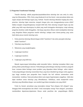 2.1 Pengertian Transformasi Teknologi
Transfer teknologi adalah pergerakan/perpindahan/aliran teknologi dari satu entity ke entity
yang lain (Ramanathan, 1996). Entity yang dimaksud di sini bisa berarti antar perusahaan dalam satu
negara ataupun dari beberapa negara yang berbeda Transfer teknologi dikatakan lengkap jika entity
penerima teknologi dapat menerima, mengerti dengan jelas serta menggunakannya secara efektif
bahkan mungkin mengembangkannya menjadi lebih baik. Dulu teknologi mengalir begitu saja dan
pihak yang lebih maju teknologinya ke pihak yang masih ketinggalan teknologinya, tetapi sekarang
pengertian demikian sudah ditinggalkan. Ada harga yang harus dibayar untuk mendapatkan teknologi
yang diinginkan. Dalam pengertian transfer teknologi, terdapat enam elemen penting yang seiaiu
hadir dalam proses transfer teknologi yaitu:
1. Entity penerima teknologi dikenal dengan istilah "transferee11 dan entity penyuplai teknologi
adalah "transferor".
2. Teknologi yang ditransfer.
3. Mekanisme yang menghubungkan.
4. Lingkungan transferee
5. Lingkungan transferor.
6. Lingkungan yang lebih luas.
Banyak negara-negara berkembang sudah menyadari bahwa teknologi merupakan faktor yang
penting dalam perkembangan ekonomi. Perkembangan-perkembangan teknologi membawa pengaruh
besar terutama dalam berbagai sistem produksi yang digunakan dalam berbagai sektor industri.
Usaha pengembangan teknologi memerlukan biaya yang besar ditambah lagi dengan resiko gagalnya
juga tinggi membuat para pengusaha harus berpikir dua kali sebelum memutuskan untuk
menanamkan modalnya. Suatu perusahaan dalam suatu negara bagaimanapun canggihnya tidak akan
dapat membuat semua teknologi yang dibutuhkannya. Sebaliknya, untuk memperoleh semua
teknologi yang dibutuhkan dengan cara membeli juga bukan merupakan cara yang efektif.
Untuk itu, banyak perusahaan yang menerapkan strategi "buat sebagian, beli sebagian" yang
dianggap lebih memungkinkan dan efektif. Untuk menerapkan strategi "buat sebagian", perusahaan
membutuhkan departemen-departemen khusus untuk penelitian dan pengembangan (R&D),
2
 