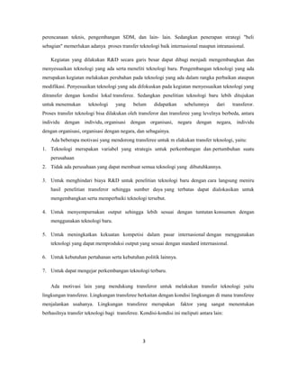 perencanaan teknis, pengembangan SDM, dan lain- lain. Sedangkan penerapan strategi "beli
sebagian" memerlukan adanya proses transfer teknologi baik internasional maupun intranasional.
Kegiatan yang dilakukan R&D secara garis besar dapat dibagi menjadi mengembangkan dan
menyesuaikan teknologi yang ada serta meneliti teknologi baru. Pengembangan teknologi yang ada
merupakan kegiatan melakukan perubahan pada teknologi yang ada dalam rangka perbaikan ataupun
modifikasi. Penyesuaikan teknologi yang ada difokuskan pada kegiatan menyesuaikan teknologi yang
ditransfer dengan kondisi lokal transferee. Sedangkan penelitian teknologi baru lebih ditujukan
untuk menemukan teknologi yang belum didapatkan sebelumnya dari transferor.
Proses transfer teknologi bisa dilakukan oleh transferor dan transferee yang levelnya berbeda, antara
individu dengan individu, organisasi dengan organisasi, negara dengan negara, individu
dengan organisasi, organisasi dengan negara, dan sebagainya.
Ada beberapa motivasi yang mendorong transferee untuk m elakukan transfer teknologi, yaitu:
1. Teknologi merupakan variabel yang strategis untuk perkembangan dan pertumbuhan suatu
perusahaan
2. Tidak ada perusahaan yang dapat membuat semua teknologi yang dibutuhkannya.
3. Untuk menghindari biaya R&D untuk penelitian teknologi baru dengan cara langsung meniru
hasil penelitian transferor sehingga sumber daya yang terbatas dapat dialokasikan untuk
mengembangkan serta memperbaiki teknologi tersebut.
4. Untuk menyempurnakan output sehingga lebih sesuai dengan tuntutan konsumen dengan
menggunakan teknologi baru.
5. Untuk meningkatkan kekuatan kompetisi dalam pasar internasional dengan menggunakan
teknologi yang dapat memproduksi output yang sesuai dengan standard internasional.
6. Untuk kebutuhan pertahanan serta kebutuhan politik lainnya.
7. Untuk dapat mengejar perkembangan teknologi terbaru.
Ada motivasi lain yang mendukung transferor untuk melakukan transfer teknologi yaitu
lingkungan transferee. Lingkungan transferee berkaitan dengan kondisi lingkungan di mana transferee
menjalankan usahanya. Lingkungan transferee merupakan faktor yang sangat menentukan
berhasilnya transfer teknologi bagi transferee. Kondisi-kondisi ini meliputi antara lain:
3
 