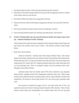 1. Kemampuan pihak transferee untuk menyerap teknologi yang telah ditransfer.
2. Infrastruktur fisik berkaitan dengan fasilitas fisik yang tersedia di lingkungan transferee, misalkan
listrik, telepon, jalan raya, dan Iain-lain.
3. Ketersediaan SDM yang trampil untuk menggunakan teknologi.
4. Sikap dan komitmen untuk berubah dengan menggunakan teknologi baru yang lebih efektif dan
efisien
5. Status ekonomi berkaitan dengan keadaan ekonomi di lingkungan transferee
6. Status teknologi berkaitan dengan level teknologi yang dapat dicapai oleh transferee
2.2 Transfer Teknologi militer apa saja yang telah Indonesia lakukan dan dengan Negara mana
saja Indonesia melakukan Transfer Teknologi.
Dalam bidang militer Indonesia banyak melakukan transfer teknologi dengan banyak Negara dan
juga banyak jenis peralatan militer yang di transfer oleh Indonesia antaranya adalah sebagai
berikut;
1. Kapal selam (Korea Selatan)
Indonesia mentransfer teknologi kapal selam dengan berbagai Negara, salah satunya
dengan Korea Selatan. Indonesia baru saja memulai transfer teknologi kapal selam dengan Korea
Selatan pada tahun 2013 ini. kapal selam pertama dan kedua hasil kerja sama kedua negara akan
rampung pada 2016. Mulai April 2013, tahapan pembuatan kapal selam sudah masuk pada steel
cut atau pemotongan baja. "Steel cut merupakan tahapan awal dari pembuatan kapal selam.
Diharapkan selesai dalam 40 bulan.
pembuatan kapal selam tak tertunda seperti KFX karena mekanisme yang digunakan
adalah jual-beli, sedangkan proyek KFX menggunakan mekanisme kerja sama. "Kalau sampai
tertunda, artinya pihak Korsel harus membayar denda," kata dia. Seperti diketahui, Kemhan telah
mengirimkan 130 personel ke Korsel pada Februari 2013 lalu untuk proyek pembuatan kapal
selam.
Para personel itu diambil dari anggota TNI AL, ahli kapal selam dari PT PAL, dan
sejumlah aka demisi dari Institut Teknologi Sepuluh Nopember (ITS), Surabaya. "Pada 36 bulan
pertama, mereka hanya akan memperhatikan cara membuat kapal selam, dua dari tiga kapal
4
 